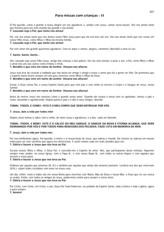201
Para missas com crianças - II
Ó Pai querido, como é grande a nossa alegria em vos agradecer e, unidos com Jesus, cantar vosso louvor. Vós nos amais tanto
que fizestes para nós este mundo tão grande e tão bonito.
T. Louvado seja o Pai, que tanto nos amou!
Pai, vós nos amais tanto que nos destes vosso Filho Jesus para que ele nos leve até vós. Vós nos amais tanto que nos reunis em
vosso Filho Jesus, como filhos e filhas da mesma família.
T. Louvado seja o Pai, que tanto nos amou!
Por este amor tão grande queremos agradecer. Com os anjos e santos, alegres, cantamos (dizendo) a uma só voz:
T. Santo, Santo, Santo...
Sim, louvado seja vosso Filho Jesus, amigo das crianças e dos pobres. Ele nos veio ensinar a amar a vós, ó Pai, como filhos e filhas
e amar-nos uns aos outros como irmãos e irmãs.
T. Bendito o que vem em nome do Senhor. Hosana nas alturas.
Jesus veio tirar do coração a maldade que não deixa ser amigo e amiga e trazer o amor que faz a gente ser feliz. Ele prometeu que
o Espírito Santo ficaria sempre em nós para vivermos como filhos e filhas de Deus.
T. Bendito o que vem em nome do senhor. Hosana nas alturas!
Enviai, ó Deus nosso Pai, o vosso Espírito Santo para que este pão e este vinho se tornem o Corpo e o Sangue de Jesus, nosso
Senhor.
T. Bendito o que vem em nome do Senhor. Hosana nas alturas!
Antes de morrer Jesus nos mostrou como é grande vosso amor. Quando ele estava à mesa com os apóstolos, tomou o pão e
rezou, louvando e agradecendo. Depois partiu o pão e o deu a seus amigos, dizendo:
TOMAI, TODOS, E COMEI: ISTO É O MEU CORPO QUE SERÁ ENTREGUE POR VÓS.
T. Jesus, dais a vida por todos nós!
Depois Jesus tomou o cálice com o vinho, de novo rezou e agradeceu, e o deu cada um dizendo:
TOMAI, TODOS, E BEBEI: ESTE É O CÁLICE DO MEU SANGUE, O SANGUE DA NOVA E ETERNA ALIANÇA, QUE SERÁ
DERRAMADO POR VÓS E POR TODOS PARA REMISSÃO DOS PECADOS. FAZEI ISTO EM MEMÓRIA DE MIM.
T. Jesus, dais a vida por todos nós.
Por isso lembramos agora, Pai querido, a morte e a ressurreição de Jesus, que salvou o mundo. Ele mesmo se colocou em nossas
mãos para ser este sacrifício que agora vos oferecemos. E assim somos cada vez mais atraídos para vós.
T. Glória e louvor a Jesus que nos leva ao Pai.
Escutai vossos filhos e filhas, ó Deus Pai, e concedei-nos o Espírito de amor. Nós, que participamos desta refeição, fiquemos
sempre mais unidos, na vossa Igreja, com o Papa N., e com nosso Bispo N,. com todos os outros bispos e com aqueles que
servem o vosso povo.
T. Glória e louvor a Jesus que nos leva ao Pai.
Pedimos por aqueles que amamos (N. N.) e também por aqueles que ainda não amamos bastante. Lembrai-vos dos que morreram
(N.N.): sejam todos recebidos com amor na vossa casa.
Um dia, enfim, reuni a todos nós em vosso Reino para vivermos com Maria, Mãe de Deus e nossa Mãe, a festa que no céu nunca
se acaba. Então, com todos os amigos de Jesus, poderemos cantar para sempre o vosso amor.
T. Glória e louvor a Jesus que nos leva ao Pai.
Por Cristo, com Cristo, em Cristo, a vós, Deus Pai Todo-Poderoso, na unidade do Espírito Santo, toda a honra e toda a glória, agora
e para sempre.
T. Amém!
 