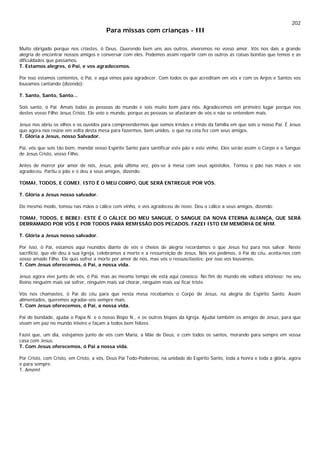 202
Para missas com crianças - III
Muito obrigado porque nos criastes, ó Deus. Querendo bem uns aos outros, viveremos no vosso amor. Vós nos dais a grande
alegria de encontrar nossos amigos e conversar com eles. Podemos assim repartir com os outros as coisas bonitas que temos e as
dificuldades que passamos.
T. Estamos alegres, ó Pai, e vos agradecemos.
Por isso estamos contentes, ó Pai, e aqui vimos para agradecer. Com todos os que acreditam em vós e com os Anjos e Santos vos
louvamos cantando (dizendo):
T. Santo, Santo, Santo...
Sois santo, ó Pai. Amais todas as pessoas do mundo e sois muito bom para nós. Agradecemos em primeiro lugar porque nos
destes vosso Filho Jesus Cristo. Ele veio o mundo, porque as pessoas se afastaram de vós e não se entendem mais.
Jesus nos abriu os olhos e os ouvidos para compreendermos que somos irmãos e irmãs da família em que sois o nosso Pai. É Jesus
que agora nos reúne em volta desta mesa para fazermos, bem unidos, o que na ceia fez com seus amigos.
T. Glória a Jesus, nosso Salvador.
Pai, vós que sois tão bom, mandai vosso Espírito Santo para santificar este pão e este vinho. Eles serão assim o Corpo e o Sangue
de Jesus Cristo, vosso Filho.
Antes de morrer por amor de nós, Jesus, pela última vez, pôs-se à mesa com seus apóstolos. Tomou o pão nas mãos e vos
agradeceu. Partiu o pão e o deu a seus amigos, dizendo:
TOMAI, TODOS, E COMEI. ISTO É O MEU CORPO, QUE SERÁ ENTREGUE POR VÓS.
T. Glória a Jesus nosso salvador.
Do mesmo modo, tomou nas mãos o cálice com vinho, e vos agradeceu de novo. Deu o cálice a seus amigos, dizendo:
TOMAI, TODOS, E BEBEI: ESTE É O CÁLICE DO MEU SANGUE, O SANGUE DA NOVA ETERNA ALIANÇA, QUE SERÁ
DERRAMADO POR VÓS E POR TODOS PARA REMISSÃO DOS PECADOS. FAZEI ISTO EM MEMÓRIA DE MIM.
T. Glória a Jesus nosso salvador.
Por isso, ó Pai, estamos aqui reunidos diante de vós e cheios de alegria recordamos o que Jesus fez para nos salvar. Neste
sacrifício, que ele deu à sua Igreja, celebramos a morte e a ressurreição de Jesus. Nós vos pedimos, ó Pai do céu, aceita-nos com
vosso amado Filho. Ele quis sofrer a morte por amor de nós, mas vós o ressuscitastes; por isso vos louvamos.
T. Com Jesus oferecemos, ó Pai, a nossa vida.
Jesus agora vive junto de vós, ó Pai, mas ao mesmo tempo ele está aqui conosco. No fim do mundo ele voltará vitorioso: no seu
Reino ninguém mais vai sofrer, ninguém mais vai chorar, ninguém mais vai ficar triste.
Vós nos chamastes, ó Pai do céu para que nesta mesa recebamos o Corpo de Jesus, na alegria do Espírito Santo. Assim
alimentados, queremos agradar-vos sempre mais.
T. Com Jesus oferecemos, ó Pai, a nossa vida.
Pai de bondade, ajudai o Papa N. e o nosso Bispo N., e os outros bispos da Igreja. Ajudai também os amigos de Jesus, para que
vivam em paz no mundo inteiro e façam a todos bem felizes.
Fazei que, um dia, estejamos junto de vós com Maria, a Mãe de Deus, e com todos os santos, morando para sempre em vossa
casa com Jesus.
T. Com Jesus oferecemos, ó Pai a nossa vida.
Por Cristo, com Cristo, em Cristo, a vós, Deus Pai Todo-Poderoso, na unidade do Espírito Santo, toda a honra e toda a glória, agora
e para sempre.
T. Amém!
 