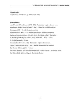 OFÍCIO DIVINO DA JUVENTUDE (ODJ) – Subsídio musical.
2
Organização:
José Wilson Correa Garcia, sj (IPJ Leste II – BH)
Contribuições:
Ana Clésia da Silva Alcântara (CMP - BH) – Seleção dos arquivos das músicas.
Creômenes Tenório Maciel, sj (FAJE - BH) – Revisão de cifras e Gravações.
Daniel, css (BH) – Revisão dos cantos e cifras.
Edina Cardoso (CAJU - GO) – Seleção dos arquivos das músicas e textos.
Felipe de Assunção Soriano, sj (FAJE - BH) – Revisão de cifras e Gravações.
Ir. José Wagner Rodrigues da Cruz, fms (UMBRASIL - BSB) – Textos.
Ir. Penha Carpanedo – Textos.
Jaqueline Pais dos Santos (AL) – Seleção dos arquivos das músicas.
Mauro Costa Rodrigues (CMP - BH) – Seleção dos arquivos das músicas.
Pe. Eliomar Ribeiro, sj (CE) – Textos.
Pe. Gisley Azevedo, css (Setor Juventude CNBB - BSB) – Textos e revisão dos textos.
Pe. Hilário Dick, sj (Porto Alegre) – Revisão do Texto.
 