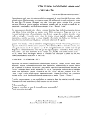 OFÍCIO DIVINO DA JUVENTUDE (ODJ) – Subsídio musical.
3
APRESENTAÇÃO
“Hoje eu acordei com vontade de cantar”.
As músicas que mais gosto são as que possibilitam a memória do tempo já vivido! Recordam minha
infância, minha feliz juventude e me preparam para a vida adulta que já vem chegando com o passar
dos anos. Faço 30 anos de vida daqui a um mês. Nestes anos todos, a música foi e é presença
marcante. Ela mexe com as emoções, sentimentos, saudades; ela vai ao mais profundo do ser,
transcende a imaginação, o sentido de tempo, espaço, torna a vida mais vivida!
Em todos os povos de diferentes culturas a música identifica, liga, simboliza, dramatiza, torna a
vida lúdica, festiva, simbólica. Ao cantar, nossos lábios expressam a força que nem a voz
conseguiria atingir senão pela manifestação plena de todo o corpo, dos sentidos. A música vai da
razão ao coração e transmite nosso estado de alegria, tristeza, agitação, saudade, emoção,
melancolia... Justifica-se, assim, o espaço ocupado pela música nas festas, nas liturgias, nos
momentos mais marcantes da vida, desde o nascimento até a morte de alguém.
Quando Jesus nasceu, a terra se estremeceu num grande gesto musical: “De repente, juntou-se ao
anjo uma multidão do exército celeste cantando a Deus: Glória a Deus no mais alto dos céus, e na
terra, paz aos que são do seu agrado!” (Lc 2, 13). Tal gesto motiva-nos a cantar toda vez que
desponta do ventre materno uma nova vida que traz esperança para a humanidade. Maria, a mãe de
Jesus, canta a Deus pelas maravilhas de sua vida (cf. Lc 1, 47-56), assim como Zacarias (cf. Lc 1,
68-79), dentre tantos personagens bíblicos e salmodias que fortalecem a certeza de um povo
contarolando a Deus a intensidade de suas vidas.
JUVENTUDE, EIS O NOSSO CANTO!
Apresentar este material, especialmente trabalhado para favorecer a cantoria jovem é grande honra.
Somente a música, cuidadosamente tratada neste instrumento, poderá traduzir a essência daquilo
que eu gostaria de expressar em palavras e não consigo. Dou-me conta que já existe uma letra que
eterniza a música e por ela, a vida bem vivida. Na voz de Gonzaguinha, atrevo-me a convida-lo/a a
passar estas páginas para compor a liturgia de sua vida: “Viver e não ter a vergonha de ser feliz,
cantar e cantar e cantar a beleza de ser um eterno aprendiz. (ai meu Deus) Eu sei que a vida devia
ser bem melhor e será. Mas isso não impede que eu repita: é bonita, é bonita e é bonita”.
A melhor recompensa para os que contribuíram na construção deste rico material, com toda certeza,
é o empenho de cada um ao tratar o ofício musical com a juventude!
A Deus, nosso louvor!
Aos que se empenham na causa da juventude, nossa terna gratidão!
Aos jovens, nossa admiração!
Brasília, 16 de outubro de 2007.
Pe. Gisley Azevedo Gomes, css
Assessor Nacional do Setor Juventude – CNBB.
 