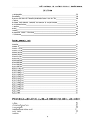 OFÍCIO DIVINO DA JUVENTUDE (ODJ) – Subsídio musical.
5
SUMÁRIO
Apresentação______________________________________________________________03
Introdução________________________________________________________________04
Roteiro - Encontro de Capacitação Musical para o uso do ODJ_______________________08
Anexos__________________________________________________________________14
Refrões, hinos, salmos, cânticos...dos roteiros de oração do ODJ_____________________20
Refrãos meditativos________________________________________________________26
Aberturas_________________________________________________________________29
Hinos____________________________________________________________________30
Salmos___________________________________________________________________61
Responsos, versos e versículos________________________________________________82
Aclamações_______________________________________________________________83
ÍNDICE DOS SALMOS
Salmo 8__________________________________________________________________22
Salmo 23_________________________________________________________________61
Salmo 27 (26)_____________________________________________________________62
Salmo 30 (29)_____________________________________________________________25
Salmo 31 (30)_____________________________________________________________63
Salmo 34 (33)_____________________________________________________________64
Salmo 42 (41)_____________________________________________________________65
Salmo 46(45)______________________________________________________________66
Salmo 51 (50)_____________________________________________________________67
Salmo 85 (84)_____________________________________________________________68
Salmo 86 (85)_____________________________________________________________69
Salmo 98 (97)_____________________________________________________________70
Salmo 104 (103)___________________________________________________________71
Salmo 113 (112)___________________________________________________________72
Salmo 118 (117)___________________________________________________________73
Salmo 124 (123)___________________________________________________________74
Salmo 133 (132)___________________________________________________________75
Salmo 136 (135)___________________________________________________________20
Salmo 139 (138)___________________________________________________________76
Salmo 143 (142)___________________________________________________________77
Salmo 144 (143)___________________________________________________________78
Salmo 145 (144)___________________________________________________________79
Salmo 147 (146)___________________________________________________________80
Salmo 148________________________________________________________________81
Salmo 150________________________________________________________________81
ÍNDICE DOS CANTOS, HINOS, MANTRAS E REFRÕES POR ORDEM ALFABÉTICA
A água___________________________________________________________________36
Abre a janela meu bem______________________________________________________33
A comunidade_____________________________________________________________84
Aleluia, alegria, minha gente_________________________________________________21
Amor maior_______________________________________________________________49
Andança_________________________________________________________________41
 