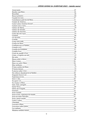 OFÍCIO DIVINO DA JUVENTUDE (ODJ) – Subsídio musical.
6
Anunciação_______________________________________________________________43
Bendito seja Deus__________________________________________________________26
Bismillah_________________________________________________________________28
Buscai primeiro____________________________________________________________84
Caçador de mim___________________________________________________________37
Caminhamos pela luz de Deus________________________________________________21
Canção da América_________________________________________________________53
Canta Latino-América Jovem!________________________________________________24
Cantem céus e terra_________________________________________________________26
Cântico de Maria___________________________________________________________25
Cântico de Simeão_________________________________________________________21
Cântico de Zacarias_________________________________________________________23
Canto das três raças_________________________________________________________51
Catedral__________________________________________________________________44
Cio da terra_______________________________________________________________43
Comida__________________________________________________________________47
Como uma onda___________________________________________________________44
Confia em Deus____________________________________________________________27
Confiemo-nos ao Senhor_____________________________________________________26
Coração civil______________________________________________________________38
Coração de Estudante_______________________________________________________37
Coração livre______________________________________________________________56
Cristo do mundo a Luz______________________________________________________27
Cristo, o Espírito em nós_____________________________________________________27
De noite__________________________________________________________________26
Desça como a chuva________________________________________________________84
Deus é amor______________________________________________________________26
Deus vos salve, Deus_______________________________________________________28
Dias melhores_____________________________________________________________39
É bom confiar em Deus______________________________________________________27
É bonita demais____________________________________________________________33
É preciso saber viver________________________________________________________47
Em silêncio abandona-te ao Senhor____________________________________________82
Enquanto houver sol________________________________________________________48
Esperança jovem___________________________________________________________24
Este é o dia_______________________________________________________________83
Eu quero ver______________________________________________________________59
Eu só peço a Deus__________________________________________________________38
Gate, Gate, paragate________________________________________________________27
Gente Nova_______________________________________________________________50
Glória da Congada_________________________________________________________57
Guaranis_________________________________________________________________22
Jesus Amado______________________________________________________________26
Jesus Cristo, esperança do mundo_____________________________________________50
Jesus de todos Salvador_____________________________________________________27
Jesus, pastor amado_________________________________________________________30
Lenta e calma_____________________________________________________________33
Liberdade________________________________________________________________52
Louvarei a Deus___________________________________________________________21
Louvemos todos juntos______________________________________________________26
Luz radiante______________________________________________________________20
Madama mohana murari_____________________________________________________27
 