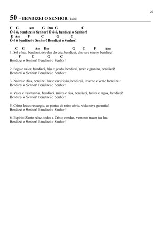 20
50 – BENDIZEI O SENHOR (Taizé)
C G Am G Dm G C
Ô ô ô, bendizei o Senhor! Ô ô ô, bendizei o Senhor!
E Am F C G C
Ô ô ô bendizei o Senhor! Bendizei o Senhor!
C G Am Dm G C F Am
1. Sol e lua, bendizei, estrelas do céu, bendizei, chuva e sereno bendizei!
F C G C
Bendizei o Senhor! Bendizei o Senhor!
2. Fogo e calor, bendizei, frio e geada, bendizei, neve e granizo, bendizei!
Bendizei o Senhor! Bendizei o Senhor!
3. Noites e dias, bendizei, luz e escuridão, bendizei, inverno e verão bendizei!
Bendizei o Senhor! Bendizei o Senhor!
4. Vales e montanhas, bendizei, mares e rios, bendizei, fontes e lagos, bendizei!
Bendizei o Senhor! Bendizei o Senhor!
5. Cristo Jesus ressurgiu, as portas do reino abriu, vida nova garantiu!
Bendizei o Senhor! Bendizei o Senhor!
6. Espírito Santo reluz, todos a Cristo conduz, vem nos trazer tua luz.
Bendizei o Senhor! Bendizei o Senhor!
 