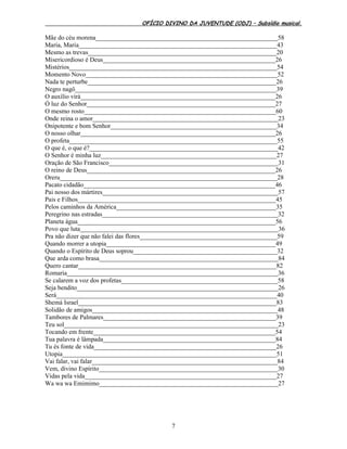 OFÍCIO DIVINO DA JUVENTUDE (ODJ) – Subsídio musical.
7
Mãe do céu morena_________________________________________________________58
Maria, Maria______________________________________________________________43
Mesmo as trevas___________________________________________________________20
Misericordioso é Deus______________________________________________________26
Mistérios_________________________________________________________________54
Momento Novo____________________________________________________________52
Nada te perturbe___________________________________________________________26
Negro nagô_______________________________________________________________39
O auxílio virá_____________________________________________________________26
Ó luz do Senhor___________________________________________________________27
O mesmo rosto____________________________________________________________60
Onde reina o amor__________________________________________________________23
Onipotente e bom Senhor____________________________________________________34
O nosso olhar_____________________________________________________________26
O profeta_________________________________________________________________55
O que é, o que é?___________________________________________________________42
O Senhor é minha luz_______________________________________________________27
Oração de São Francisco_____________________________________________________31
O reino de Deus___________________________________________________________26
Oreru____________________________________________________________________28
Pacato cidadão____________________________________________________________46
Pai nosso dos mártires_______________________________________________________57
Pais e Filhos______________________________________________________________45
Pelos caminhos da América__________________________________________________35
Peregrino nas estradas_______________________________________________________32
Planeta água______________________________________________________________56
Povo que luta______________________________________________________________36
Pra não dizer que não falei das flores___________________________________________59
Quando morrer a utopia_____________________________________________________49
Quando o Espírito de Deus soprou_____________________________________________32
Que arda como brasa________________________________________________________84
Quero cantar______________________________________________________________82
Romaria__________________________________________________________________36
Se calarem a voz dos profetas_________________________________________________58
Seja bendito_______________________________________________________________26
Será_____________________________________________________________________40
Shemá Israel______________________________________________________________83
Solidão de amigos__________________________________________________________48
Tambores de Palmares______________________________________________________39
Teu sol___________________________________________________________________23
Tocando em frente_________________________________________________________54
Tua palavra é lâmpada______________________________________________________84
Tu és fonte de vida_________________________________________________________26
Utopia___________________________________________________________________51
Vai falar, vai falar__________________________________________________________84
Vem, divino Espírito________________________________________________________30
Vidas pela vida____________________________________________________________27
Wa wa wa Emimimo________________________________________________________27
 