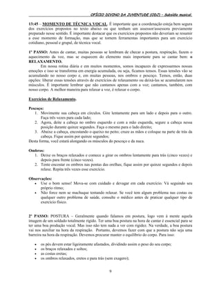 OFÍCIO DIVINO DA JUVENTUDE (ODJ) – Subsídio musical.
9
13:45 – MOMENTO DE TÉCNICA VOCAL. É importante que a coordenação esteja bem segura
dos exercícios propostos no texto abaixo ou que tenham um assessor/assessora previamente
preparado nesse sentido. É importante destacar que os exercícios propostos não deveriam se resumir
a esse momento de formação, mas que se tornem ferramentas importantes para um exercício
cotidiano, pessoal e grupal, de técnica vocal.
1º PASSO: Antes de cantar, muitas pessoas se lembram de checar a postura, respiração, fazem o
aquecimento da voz, mas se esquecem do elemento mais importante para se cantar bem: o
RELAXAMENTO.
Em nossa rotina diária e em muitos momentos, somos incapazes de expressarmos nossas
emoções e isso se transforma em energia acumulada, ou seja, ficamos tensos. Essas tensões vão se
acumulando no nosso corpo e, em muitas pessoas, nos ombros e pescoço. Temos, então, duas
opções: liberar essas tensões através de exercícios de relaxamento ou deixá-las se acumularem nos
músculos. É importante lembrar que não cantamos apenas com a voz; cantamos, também, com
nosso corpo. A melhor maneira para relaxar a voz, é relaxar o corpo.
Exercícios de Relaxamento.
Pescoço:
1. Movimente sua cabeça em círculos. Gire lentamente para um lado e depois para o outro.
Faça três vezes para cada lado;
2. Agora, deite a cabeça no ombro esquerdo e com a mão esquerda, segure a cabeça nessa
posição durante quinze segundos. Faça o mesmo para o lado direito;
3. Abaixe a cabeça, encostando o queixo no peito; cruze as mãos e coloque na parte de trás da
cabeça. Fique assim por quinze segundos;
Desta forma, você estará alongando os músculos do pescoço e da nuca.
Ombros:
1. Deixe os braços relaxados e comece a girar os ombros lentamente para trás (cinco vezes) e
depois para frente (cinco vezes).
2. Tente encostar os ombros nas pontas das orelhas; fique assim por quinze segundos e depois
relaxe. Repita três vezes esse exercício.
Observações:
 Use o bom senso! Mova-se com cuidado e devagar em cada exercício. Vá seguindo seu
próprio ritmo;
 Não force nem se machuque tentando relaxar. Se você tem algum problema nas costas ou
qualquer outro problema de saúde, consulte o médico antes de praticar qualquer tipo de
exercício físico.
2º PASSO: POSTURA – Geralmente quando falamos em postura, logo vem à mente aquela
imagem de um soldado totalmente rígido. Ter uma boa postura na hora de cantar é essencial para se
ter uma boa produção vocal. Mas isso não tem nada a ver com rigidez. Na verdade, a boa postura
vai nos auxiliar na hora da respiração. Portanto, devemos fazer com que a postura não seja uma
barreira na hora da respiração. Devemos procurar manter o equilíbrio do corpo. Para isso:
 os pés devem estar ligeiramente afastados, dividindo assim o peso do seu corpo;
 os braços relaxados e soltos;
 as costas eretas;
 os ombros relaxados, eretos e para trás (sem exagero);
 