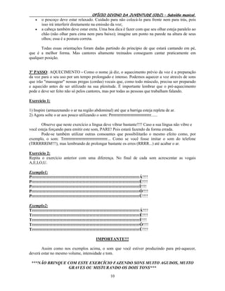 OFÍCIO DIVINO DA JUVENTUDE (ODJ) – Subsídio musical.
10
 o pescoço deve estar relaxado. Cuidado para não colocá-lo para frente nem para trás, pois
isso irá interferir diretamente na emissão da voz;
 a cabeça também deve estar ereta. Uma boa dica é fazer com que seu olhar esteja paralelo ao
chão (não olhar para cima nem para baixo); imagine um ponto na parede na altura de seus
olhos; essa é a postura correta.
Todas essas orientações foram dadas partindo do princípio de que estará cantando em pé,
que é a melhor forma. Mas cantores altamente treinados conseguem cantar praticamente em
qualquer posição.
3º PASSO: AQUECIMENTO - Como o nome já diz, o aquecimento prévio da voz é a preparação
da voz para o seu uso por um tempo prolongado e intenso. Podemos aquecer a voz através de sons
que irão "massagear" nossas pregas (cordas) vocais que, como todo músculo, precisa ser preparado
e aquecido antes de ser utilizado na sua plenitude. É importante lembrar que o pré-aquecimento
pode e deve ser feito não só pelos cantores, mas por todas as pessoas que trabalham falando.
Exercício 1:
1) Inspire (armazenando o ar na região abdominal) até que a barriga esteja repleta de ar.
2) Agora solte o ar aos pouco utilizando o som: Prrrrrrrrrrrrrrrrrrrrrrrrrrrrr......
Observe que neste exercício a língua deve vibrar bastante!!!! Caso a sua língua não vibre e
você esteja forçando para emitir este som, PARE! Pois estará fazendo da forma errada.
Pode-se também utilizar outras consoantes que possibilitarão o mesmo efeito como, por
exemplo, o som: Trrrrrrrrrrrrrrrrrrrrrrrrrrrrrrrr... Como se você fosse imitar o som do telefone
(TRRRRRIM!!!), mas lembrando de prolongar bastante os erres (RRRR...) até acabar o ar.
Exercício 2:
Repita o exercício anterior com uma diferença. No final de cada som acrescentar as vogais
A,E,I,O,U.
Exemplo1:
PrrrrrrrrrrrrrrrrrrrrrrrrrrrrrrrrrrrrrrrrrrrrrrrrrrrrrrrrrrrrrrrrrrrrrrrrrrrrrrÁ!!!!
PrrrrrrrrrrrrrrrrrrrrrrrrrrrrrrrrrrrrrrrrrrrrrrrrrrrrrrrrrrrrrrrrrrrrrrrrrrrrrrÉ!!!!
PrrrrrrrrrrrrrrrrrrrrrrrrrrrrrrrrrrrrrrrrrrrrrrrrrrrrrrrrrrrrrrrrrrrrrrrrrrrrrrÍ!!!!
PrrrrrrrrrrrrrrrrrrrrrrrrrrrrrrrrrrrrrrrrrrrrrrrrrrrrrrrrrrrrrrrrrrrrrrrrrrrrrrÓ!!!!
PrrrrrrrrrrrrrrrrrrrrrrrrrrrrrrrrrrrrrrrrrrrrrrrrrrrrrrrrrrrrrrrrrrrrrrrrrrrrrrÚ!!!!
Exemplo2:
TrrrrrrrrrrrrrrrrrrrrrrrrrrrrrrrrrrrrrrrrrrrrrrrrrrrrrrrrrrrrrrrrrrrrrrrrrrrrrrÁ!!!!
TrrrrrrrrrrrrrrrrrrrrrrrrrrrrrrrrrrrrrrrrrrrrrrrrrrrrrrrrrrrrrrrrrrrrrrrrrrrrrrÉ!!!!
TrrrrrrrrrrrrrrrrrrrrrrrrrrrrrrrrrrrrrrrrrrrrrrrrrrrrrrrrrrrrrrrrrrrrrrrrrrrrrrÍ!!!!
TrrrrrrrrrrrrrrrrrrrrrrrrrrrrrrrrrrrrrrrrrrrrrrrrrrrrrrrrrrrrrrrrrrrrrrrrrrrrrrÓ!!!!
TrrrrrrrrrrrrrrrrrrrrrrrrrrrrrrrrrrrrrrrrrrrrrrrrrrrrrrrrrrrrrrrrrrrrrrrrrrrrrrÚ!!!!
IMPORTANTE!!!
Assim como nos exemplos acima, o som que você estiver produzindo para pré-aquecer,
deverá estar no mesmo volume, intensidade e tom.
***NÃO BRINQUE COM ESTE EXERCÍCIO FAZENDO SONS MUITO AGUDOS, MUITO
GRAVES OU MISTURANDO OS DOIS TONS***
 