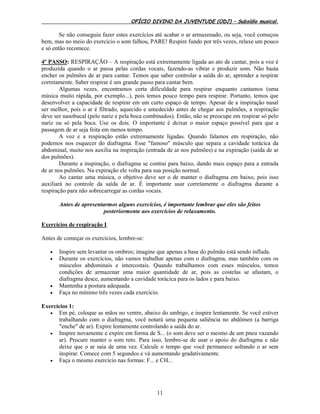 OFÍCIO DIVINO DA JUVENTUDE (ODJ) – Subsídio musical.
11
Se não conseguiu fazer estes exercícios até acabar o ar armazenado, ou seja, você começou
bem, mas no meio do exercício o som falhou, PARE! Respire fundo por três vezes, relaxe um pouco
e só então recomece.
4º PASSO: RESPIRAÇÃO – A respiração está extremamente ligada ao ato de cantar, pois a voz é
produzida quando o ar passa pelas cordas vocais, fazendo-as vibrar e produzir som. Não basta
encher os pulmões de ar para cantar. Temos que saber controlar a saída do ar, aprender a respirar
corretamente. Saber respirar é um grande passo para cantar bem.
Algumas vezes, encontramos certa dificuldade para respirar enquanto cantamos (uma
música muito rápida, por exemplo...), pois temos pouco tempo para respirar. Portanto, temos que
desenvolver a capacidade de respirar em um curto espaço de tempo. Apesar de a inspiração nasal
ser melhor, pois o ar é filtrado, aquecido e umedecido antes de chegar aos pulmões, a respiração
deve ser nasobucal (pelo nariz e pela boca combinados). Então, não se preocupe em respirar só pelo
nariz ou só pela boca. Use os dois. O importante é deixar o maior espaço possível para que a
passagem de ar seja feita em menos tempo.
A voz e a respiração estão extremamente ligadas. Quando falamos em respiração, não
podemos nos esquecer do diafragma. Esse "famoso" músculo que separa a cavidade torácica da
abdominal, muito nos auxilia na inspiração (entrada de ar nos pulmões) e na expiração (saída de ar
dos pulmões).
Durante a inspiração, o diafragma se contrai para baixo, dando mais espaço para a entrada
de ar nos pulmões. Na expiração ele volta para sua posição normal.
Ao cantar uma música, o objetivo deve ser o de manter o diafragma em baixo, pois isso
auxiliará no controle da saída de ar. É importante usar corretamente o diafragma durante a
respiração para não sobrecarregar as cordas vocais.
Antes de apresentarmos alguns exercícios, é importante lembrar que eles são feitos
posteriormente aos exercícios de relaxamento.
Exercícios de respiração I.
Antes de começar os exercícios, lembre-se:
 Inspire sem levantar os ombros; imagine que apenas a base do pulmão está sendo inflada.
 Durante os exercícios, não vamos trabalhar apenas com o diafragma, mas também com os
músculos abdominais e intercostais. Quando trabalhamos com esses músculos, temos
condições de armazenar uma maior quantidade de ar, pois as costelas se afastam, o
diafragma desce, aumentando a cavidade torácica para os lados e para baixo.
 Mantenha a postura adequada.
 Faça no mínimo três vezes cada exercício.
Exercícios 1:
 Em pé, coloque as mãos no ventre, abaixo do umbigo, e inspire lentamente. Se você estiver
trabalhando com o diafragma, você notará uma pequena saliência no abdômen (a barriga
"enche" de ar). Expire lentamente controlando a saída do ar.
 Inspire novamente e expire em forma de S... (o som deve ser o mesmo de um pneu vazando
ar). Procure manter o som reto. Para isso, lembre-se de usar o apoio do diafragma e não
deixe que o ar saia de uma vez. Calcule o tempo que você permanece soltando o ar sem
inspirar. Comece com 5 segundos e vá aumentando gradativamente.
 Faça o mesmo exercício nas formas: F... e CH...
 