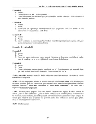 OFÍCIO DIVINO DA JUVENTUDE (ODJ) – Subsídio musical.
12
Exercício 2:
1. Inspire;
2. Pausa (retenha o ar por 2 ou 3 segundos);
3. Expire suavemente, os lábios em posição de assobio, fazendo com que a saída de ar seja o
mais constante possível.
Exercício 3:
1. Inspire;
2. Pausa;
3. Expire com um sopro longo e forte (como se fosse apagar uma vela). Não deixe o ar sair
todo de uma só vez, controle a saída do ar.
Exercício 4:
1. Inspire;
2. Pausa;
3. Expire soltando o ar em sopros curtos. Cuidado para não inspirar entre um sopro e outro, use
apenas o ar que você inspirou inicialmente.
Exercícios de respiração II.
Exercício 5:
1. Inspire;
2. Pausa;
3. Expire em sopros curtos, mas com o som de "ts", como se fosse uma bombinha de encher
pneu de bicicleta. ( ts, ts, ts, ts, ...) Controle o movimento do diafragma .
Exercício 6:
1. Inspire;
2. Pausa;
3. Comece expirando com um sopro e transforme em "s". Tente fazer com que a metade do ar
que você inspirou, saia através do sopro e a outra metade saia em "s".
15:30 – Intervalo. Antes do intervalo, porém, cantar um canto bem animado e perceber os efeitos
dos exercícios propostos.
16:00: – Dividir em grupos e orientar os mesmos para que folheiam todo o ODJ, com destaque para
os cantos. Perceber quais são conhecidos, quais não são. Pedir para que cada participante faça uma
tabelinha contendo: Cantos mais conhecidos e Cantos menos conhecidos. Cada canto com a
respectiva numeração e paginação.
17:00 – Retornar para o grupão e fazer uma plenária. Preparar uma espécie de tabela comum de
cantos. Quais os mais conhecidos? Quais os menos conhecidos? A coordenação ou assessoria deve
ter paciência, neste momento, deixando que cada um/uma se expresse; ao mesmo tempo ter jogo de
cintura para perceber quais os cantos que aparecem como mais conhecidos, ou não, pela galera.
Pode-se cantar alguns mais conhecidos.
18:00 – Banho / Jantar.
 