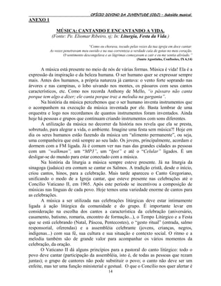OFÍCIO DIVINO DA JUVENTUDE (ODJ) – Subsídio musical.
14
ANEXO 1
MÚSICA: CANTANDO E ENCANTANDO A VIDA.
(Fonte: Pe. Eliomar Ribeiro, sj; In: Liturgia, Festa da Vida.)
“Como eu chorava, tocado pelas vozes da tua igreja em doce cantar.
As vozes penetravam meu ouvido e na sua correnteza a verdade caía de gotas no meu coração.
O sentimento descongelava e as lágrimas começavam a cair e eu me sentia aliviado.”
(Santo Agostinho, Confissões, IX 6,14)
A música está presente no meio de nós de várias formas. Música é vida! Ela é a
expressão da inspiração e da beleza humana. O ser humano quer se expressar sempre
mais. Antes dos humanos, a própria natureza já cantava: o vento forte soprando nas
árvores e nas campinas, o lobo uivando nos montes, os pássaros com seus cantos
característicos, etc. Como nos recorda Anthony de Mello, “o pássaro não canta
porque tem algo a dizer; ele canta porque traz a melodia na garganta”.
Na história da música percebemos que o ser humano inventa instrumentos que
o acompanhem na execução da música inventada por ele. Basta lembrar de uma
orquestra e logo nos recordamos de quantos instrumentos foram inventados. Ainda
hoje há pessoas e grupos que continuam criando instrumentos com sons diferentes.
A utilização da música no decorrer da história nos revela que ela se presta,
sobretudo, para alegrar a vida, o ambiente. Imagine uma festa sem música?! Hoje em
dia os seres humanos estão fazendo da música um “alimento permanente”, ou seja,
uma companheira que está sempre ao seu lado. Os jovens, principalmente, acordam e
dormem com a FM ligada. Já é comum ver nas ruas das grandes cidades as pessoas
com um “walkman”, um “MP3”, um “Ipot” e até o “Celular” ligados. É um
desligar-se do mundo para estar conectado com a música.
Na história da liturgia a música sempre esteve presente. Já na liturgia da
sinagoga (judaica) era comum se cantar os Salmos. A tradição cristã, desde o início,
criou cantos, hinos, para a celebração. Mais tarde apareceu o Canto Gregoriano,
unificando o modo de a Igreja cantar, que esteve presente nas celebrações até o
Concílio Vaticano II, em 1965. Após este período se incentivou a composição de
músicas nas línguas de cada povo. Hoje temos uma variedade enorme de cantos para
as celebrações.
A música a ser utilizada nas celebrações litúrgicas deve estar intimamente
ligada à ação litúrgica da comunidade e do grupo. É importante levar em
consideração na escolha dos cantos a característica da celebração (aniversário,
casamento, batismo, romaria, encontro de formação...), o Tempo Litúrgico e a Festa
que se está celebrando (Natal, Páscoa, Pentecostes), o “gesto ritual” (entrada, salmo
responsorial, oferendas) e a assembléia celebrante (jovens, crianças, negros,
indígenas...) com sua fé, sua cultura e sua situação e contexto social. O ritmo e a
melodia também são de grande valor para acompanhar os vários momentos da
celebração, da oração.
O Vaticano II dá alguns princípios para a pastoral do canto litúrgico: todo o
povo deve cantar (participação da assembléia, isto é, de todas as pessoas que rezam
juntas); o grupo de cantores não pode substituir o povo; o canto não deve ser um
enfeite, mas ter uma função ministerial e gestual. O que o Concílio nos quer alertar é
 