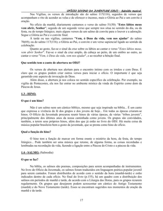 OFÍCIO DIVINO DA JUVENTUDE (ODJ) – Subsídio musical.
17
Nas Vigílias, os versos de introdução são do salmo 117(116), seguidos de versos que
acompanham o rito de acender as velas e de oferecer o incenso, mais o Glória ao Pai e um convite à
oração.
No ofício da manhã, diariamente cantamos o verso do salmo 51(50): "Estes lábios meus
vem abrir, Senhor"; seguido de um segundo verso que sempre nos situa no sentido do dia, ou da
festa, ou do tempo litúrgico, mais alguns versos de um salmo de convite para o louvor e a adoração.
Segue o Glória ao Pai e o convite final.
À tarde ou nas vigílias, cantamos "Vem, ó Deus da vida, vem nos ajudar" do salmo
70(69); ou do salmo 117(116); o Glória ao Pai, o convite e um verso sapiencial ligado ao sentido da
celebração.
Quanto ao gesto, faz-se o sinal da cruz sobre os lábios ao cantar o verso "Estes lábios meus,
vem abrir Senhor". Faz-se o sinal da cruz amplo, da cabeça ao peito, de um ombro ao outro, ao
cantar o verso "Vem, ó Deus da vida, vem nos ajudar", e ao receber a bênção final.
Que sentido tem o canto de abertura no ODJ?
Os versos de abertura nos alertam para o encontro íntimo com os irmãos e com Deus. É
claro que os grupos podem criar outros versos para iniciar o ofício. O importante é que seja
garantido este aspecto de invocação de Deus.
Além disso, a abertura já nos coloca no sentido específico da celebração. Por exemplo, na
vigília de Pentecostes, ela nos faz entrar no ambiente místico da vinda do Espírito como dom da
Páscoa de Jesus.
1.3 - HINO.
O que é um hino?
Não é um salmo nem um cântico bíblico, mesmo que seja inspirado na bíblia... É um canto
que expressa a vivência da fé dos grupos e dos jovens de hoje... Em todas as épocas criaram-se
hinos. O Ofício da Juventude procurou reunir hinos de várias épocas, de várias “tribos juvenis”,
principalmente dos últimos anos da nossa caminhada como jovens. Os grupos são convidados,
também, a terem seus próprios hinos, além dos que já estão no livro do ODJ. Há muita coisa da
música popular brasileira bem a gosto da juventude, que se presta como hino do ofício.
Qual a função do hino?
O hino tem a função de marcar em forma orante o mistério da hora, da festa, do tempo
litúrgico... Pode também ser uma música que retome, de alguma forma, as coisas recordadas e
lembradas na recordação da vida, fazendo a ligação entre a Páscoa do Cristo e a páscoa da vida.
1.4 - SALMO. (Salmodia)
O que se faz?
Na bíblia, os salmos são poemas, composições para serem acompanhadas de instrumentos.
No livro do Ofício da Juventude, os salmos foram traduzidos em linguagem poética popular juvenil
para serem cantados. Foram distribuídos de acordo com o sentido da hora (manhã-tarde) e estão
indicados dentro de cada ofício. No final do livro (p.155), há um quadro com a distribuição dos
salmos em períodos de manhã e tarde, de acordo com a Liturgia das Horas, para os grupos rezarem
regularmente. Os grupos que desejarem podem acrescentar um cântico do Antigo Testamento
(manhã) e do Novo Testamento (tarde). Esses se encontram sugeridos nos momentos de oração da
manhã e da tarde.
 