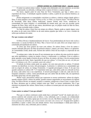 OFÍCIO DIVINO DA JUVENTUDE (ODJ) – Subsídio musical.
18
O cantor ou cantora entoa o salmo. O grupo entra alternando com o(a) cantor(a), ou em dois
grupos, expressando, na salmodia, o diálogo entre o esposo (Cristo) e a esposa (igreja).
No início, alguém pode ler uma frase do Novo Testamento, que liga o salmo com a
experiência de Jesus. A introdução seguinte atualiza o salmo, a partir do seu contexto histórico, ao
nosso hoje.
Desde antigamente as comunidades concluíam os salmos e cânticos antigos dando glória a
Deus. É muito popular a invocação "Glória ao Pai, ao Filho e ao Espírito Santo". No Ofício Divino
da Juventude, além desse Glória tradicional, usamos formas mais livres, unindo-nos às
comunidades de outras religiões e à sensibilidade do mundo atual, que vem nos recordar outras
imagens de Deus. Hoje, mais do que nunca, descobrimos que, no próprio modo de falar de Deus,
podemos estar excluindo irmãs e irmãos.
No final do salmo é bom ficar um tempo em silêncio. Depois, pode-se repetir algum verso
do salmo ou de outro texto bíblico ou de uma música popular que tenha a ver com o sentido do
salmo que acabamos de cantar.
Por que rezamos com salmos?
O Ofício Divino é fundamentalmente de louvor. Essa predominância do louvor não exclui a
intercessão e a escuta da Palavra de Deus. Mas o louvor tem em cada ofício um tempo maior e é
constituído principalmente de salmos.
Já vimos que Jesus gostava de rezar com salmos. Os salmos foram o livro de cantos e
orações utilizado pelo povo de Deus da primeira aliança e, depois, por Jesus, Maria e os apóstolos.
As comunidades cristãs, desde cedo, fizeram dos salmos a base da sua oração e a expressão do seu
louvor.
Os antigos pais e mães da nossa fé nos ensinaram que os salmos são uma escola de oração e
que neles aprendemos a juntar na oração o louvor, a intercessão e a confiança. Com os salmos a
gente aprende a rezar ligado à história do povo de Deus, de ontem e de hoje, à luz do acontecimento
maior, a páscoa de Jesus. Santo Agostinho diz que nos salmos "o Cristo fala em nós, ele fala por
nós e nós falamos a ele. Ele é o grande cantor dos salmos".
O método da leitura orante pode nos ajudar a ler com mais proveito os salmos. O método
consiste em identificar, no texto, três personagens. A primeira é o salmista (ou a comunidade) que
está na origem do salmo, no Antigo Testamento. A segunda personagem é Jesus. É ele que reza
quando cantamos os salmos (SC 7). É importante notar que, cada salmo, pode ser colocado na boca
de Jesus, cada salmo reza a sua experiência. A terceira personagem é cada um, cada uma de nós.
Enquanto cantamos o salmo, vamos percebendo que este salmo fala da minha vida, da experiência
da minha igreja hoje, do meu grupo hoje...
Muitas vezes, procuramos salmos que expressem os nossos sentimentos: salmos de alegria,
quando estamos felizes, salmos de pedido, quando estamos angustiados ou necessitamos de alguma
coisa. No Ofício Divino, no entanto, acontece o contrário: unindo-nos a Jesus Cristo e a todo o povo
de Deus, deixamos que os salmos venham como que "ditar" os nossos sentimentos. Nós é que
entramos na proposta dos salmos. Desta forma, os salmos se tornam para nós uma escola de oração
e de vida.
Como cantar os salmos? Com que atitude?
Para que os salmos continuem sendo ainda hoje a principal "escola" de oração para nós, é
preciso cantá-los não somente com os lábios, e sim, sobretudo, com o coração, em solidariedade
com os oprimidos, com toda a igreja que ora na terra e no céu. São Bento recomenda que "seja tal a
nossa presença na salmodia, que a nossa mente concorde com a nossa voz”. O grupo deve ajudar a
assembléia a cantar o salmo com esta atitude interior. Essa recomendação é válida para todos os
elementos do ofício, mas, sobretudo, para os salmos.
 