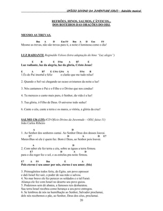 OFÍCIO DIVINO DA JUVENTUDE (ODJ) – Subsídio musical.
20
REFRÕES, HINOS, SALMOS, CÂNTICOS...
DOS ROTEIROS DAS ORAÇÕES DO ODJ.
MESMO AS TREVAS.
Bm A D Em F# Bm A D Em F#
Mesmo as trevas, não são trevas para ti, a noite é luminosa como o dia!
LUZ RADIANTE Reginaldo Veloso (letra adaptação do hino “Luz alegre”)
E B E F#m A B7 E
Luz radiante, luz da alegria, luz da glória, Cristo Jesus!
E A B7 E C#M G#M A F#M B
1.És do Pai imortal e feliz o clarão que me tudo reluz!
2. Quando o Sol vai chegando ao ocaso avistamos da noite a luz!
3. Nós cantamos o Pai e o Filho e o Divino que nos conduz!
4. Tu mereces o canto mais puro, ó Senhor, da vida é a luz!
5. Tua glória, ó Filho de Deus. O universo todo seduz!
6. Cante o céu, cante a terra e os mares, a vitória, a glória da cruz!
SALMO 136 (135) (CD Ofício Divino da Juventude – ODJ, faixa 11)
João Carlos Ribeiro
A D
1. Ao Senhor dos senhores cantai. Ao Senhor Deus dos deuses louvai.
E7 D A D E7
Maravilhas só ele é quem faz. Bom é Deus, ao Senhor pois louvai.
A D
2. Com saber ele fez terra e céu, sobre as águas a terra firmou.
E7 D A D
para o dia reger fez o sol, e as estrelas pra noite firmou.
E7 A F# Bm E A
Pois eterno é seu amor por nós, eterno é seu amor. (bis)
3. Primogênitos todos feriu, do Egito, um povo opressor
e dali Israel fez sair, o poder de sua mão o salvou.
4. No mar bravo ele fez perecer os soldados e o tal Faraó.
Aliança ele fez com Israel no deserto seu povo guiou.
5. Poderosos sem dó abateu, a famosos reis desbaratou.
Sua terra Israel recebeu como herança a seu povo entregou.
6. Se lembrou de nós na humilhação ao Senhor, Salvador proclamai,
dele nós recebemos o pão, ao Senhor, Deus dos céus, proclamai.
 