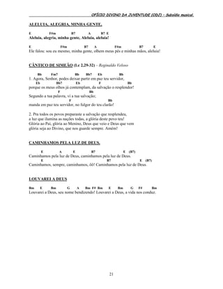 OFÍCIO DIVINO DA JUVENTUDE (ODJ) – Subsídio musical.
21
ALELUIA, ALEGRIA, MINHA GENTE,
E F#m B7 A B7 E
Aleluia, alegria, minha gente, Aleluia, aleluia!
E F#m B7 A F#m B7 E
Ele falou: sou eu mesmo, minha gente, olhem meus pés e minhas mãos, aleluia!
CÂNTICO DE SIMEÃO (Lc 2,29-32) – Reginaldo Veloso
Bb Fm7 Bb Bb7 Eb Bb
1. Agora, Senhor, podes deixar partir em paz teu servidor,
Eb Bb7 Eb F Bb
porque os meus olhos já contemplam, da salvação o resplendor!
F Bb
Segundo a tua palavra, vi a tua salvação;
F Bb
manda em paz teu servidor, no fulgor do teu clarão!
2. Pra todos os povos preparaste a salvação que resplendeu,
a luz que ilumina as nações todas, a glória deste povo teu!
Glória ao Pai, glória ao Menino, Deus que veio e Deus que vem
glória seja ao Divino, que nos guarde sempre. Amém!
CAMINHAMOS PELA LUZ DE DEUS.
E A E B7 E (B7)
Caminhamos pela luz de Deus, caminhamos pela luz de Deus.
E B7 E (B7)
Caminhamos, sempre, caminhamos, ôô! Caminhamos pela luz de Deus.
LOUVAREI A DEUS
Bm E Bm G A Bm F# Bm E Bm G F# Bm
Louvarei a Deus, seu nome bendizendo! Louvarei a Deus, a vida nos conduz.
 