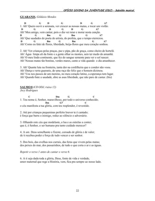 OFÍCIO DIVINO DA JUVENTUDE (ODJ) – Subsídio musical.
22
GUARANIS. Gildásio Mendes
D G D G D G A7
1. Ah! Quero ouvir a serenata, ver crescer as nossas matas, e tocar um violão.
D G D G D G A7
Ah! Meu amigo, vem cantar, pois o dia vai raiar e morar nesta canção.
D G Bm G Bm G A7
Ah! Que saudades do poeta do artista, do profeta, que o tempo eternizou.
D G Bm G Bm G A7
Ah! Como eu falei de flores, liberdade, beija-flores que meu coração sonhou.
2. Ah! Ver crianças pelas praças, paz e pipa, pão de graça, como cheiro de hortelã.
Ah! Água limpa ali da fonte e a gente olhar os montes, sem ter medo do amanhã.
Ah! O meu lindo continente, que fez do sangue semente para ver o sol nascer.
Ah! Nossas matas tão bonitas, verdes mares, canto a vida quando o dia amanhecer.
3. Ah! Quanta luta na fronteira, tanta dor na cordilheira que o condor não voou.
Ah! Dança e terra guaranis, de uma raça tão feliz que o homem dizimou.
Ah! Vou nos passos de um menino, no meu coração latino, a esperança tem lugar.
Ah! Quando bate a saudade, abre as asas liberdade, que não paro de cantar. (bis)
SALMO 8 (CD ODJ, Faixa 12)
Jocy Rodrigues
C Dm G C
1. Teu nome é, Senhor, maravilhoso, por todo o universo conhecido;
Dm G7 C
o céu manifesta a tua glória, com teu resplendor, é revestido.
2. Até por crianças pequeninas perfeito louvor te é cantado;
é força que barra o inimigo, reduz ao silêncio o adversário.
3. Olhando este céu que modelaste, a lua e as estrelas a conter;
que é, ó Senhor, o ser humano pra tanto cuidado merecer?
4. A um Deus semelhante o fizeste, coroado de glória e de valor;
de ti recebeu poder e força de tudo vencer e ser senhor.
5. Dos bois, das ovelhas nos currais, das feras que vivem pelas matas;
dos peixes do mar, dos passarinhos, de tudo o que corta o ar e as águas.
Repetir o verso 1 antes de cantar o verso 6.
6. A ti seja dada toda a glória, Deus, fonte de vida e verdade,
amor maternal que rege a História, vem, fica pra sempre ao nosso lado.
 