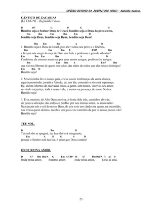 OFÍCIO DIVINO DA JUVENTUDE (ODJ) – Subsídio musical.
23
CÂNTICO DE ZACARIAS
(Lc 1,68-79) – Reginaldo Veloso
D D7 G D G D
Bendito seja o Senhor Deus de Israel, bendito seja o Deus do povo eleito,
Em Bm Em Bm Em D
bendito seja Deus, bendito seja Deus, bendito seja Deus!
Bm Em Bm A D
1. Bendito seja o Deus de Israel, pois ele visitou seu povo e o libertou,
Bm Em Bm E EM7 Bm
e fez pra nós surgir da raça de Davi um forte e poderoso e grande salvador!
Em Bm Em Bm A D
Conforme ele mesmo anunciou por seus santos amigos, profetas tão antigos:
Bm Em Bm E Em7 Bm
que vai nos libertar de quem nos odiar, das mãos de todos que são nossos inimigos!
Em Bm D
Bendito seja!
2. Misericórdia fez a nossos pais, e teve assim lembranças da santa aliança,
aquela promissão, jurada a Abraão, de, um dia, conceder a nós esta esperança.
De, enfim, libertos de malvadas mãos, a gente, sem temor, viver no seu amor,
servindo na justiça, toda a nossa vida, e santos na presença de nosso Senhor.
Bendito seja!
3. E tu, menino, do Alto Deus profeta, à frente dele irás, caminhos abrirás;
do povo a salvação, das culpas o perdão, por seu imenso amor, tu anunciarás!
Nasceu pra nós o sol do nosso Deus, do céu veio um clarão pra quem, na escuridão,
nas trevas quem dormia, recebeu um guia e no caminho da paz os nosso passos vão!
Bendita seja!
TEU SOL.
D Bm G
Teu sol não se apagará, tua lua não terá minguante,
Em A D G A D
porque o Senhor será tua luz, ó povo que Deus conduz!
ONDE REINA AMOR.
D A7 Bm Bm/A G Em A7 Bbº D A7 Bm Bm/A G A7 D
Onde reina amor, fraterno amor, onde reina amor, Deus aí está.
 
