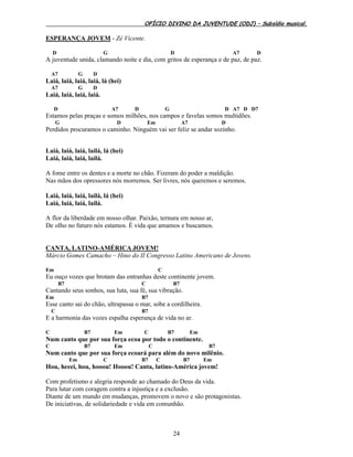 OFÍCIO DIVINO DA JUVENTUDE (ODJ) – Subsídio musical.
24
ESPERANÇA JOVEM - Zé Vicente.
D G D A7 D
A juventude unida, clamando noite e dia, com gritos de esperança e de paz, de paz.
A7 G D
Laiá, laiá, laiá, laiá, lá (hei)
A7 G D
Laiá, laiá, laiá, laiá.
D A7 D G D A7 D D7
Estamos pelas praças e somos milhões, nos campos e favelas somos multidões.
G D Em A7 D
Perdidos procuramos o caminho. Ninguém vai ser feliz se andar sozinho.
Laiá, laiá, laiá, lailá, lá (hei)
Laiá, laiá, laiá, lailá.
A fome entre os dentes e a morte no chão. Fizeram do poder a maldição.
Nas mãos dos opressores nós morremos. Ser livres, nós queremos e seremos.
Laiá, laiá, laiá, lailá, lá (hei)
Laiá, laiá, laiá, lailá.
A flor da liberdade em nosso olhar. Paixão, ternura em nosso ar,
De olho no futuro nós estamos. É vida que amamos e buscamos.
CANTA, LATINO-AMÉRICA JOVEM!
Márcio Gomes Camacho – Hino do II Congresso Latino Americano de Jovens.
Em C
Eu ouço vozes que brotam das entranhas deste continente jovem.
B7 C B7
Cantando seus sonhos, sua luta, sua fé, sua vibração.
Em B7
Esse canto sai do chão, ultrapassa o mar, sobe a cordilheira.
C B7
E a harmonia das vozes espalha esperança de vida no ar.
C B7 Em C B7 Em
Num canto que por sua força ecoa por todo o continente.
C B7 Em C B7
Num canto que por sua força ecoará para além do novo milênio.
Em C B7 C B7 Em
Hou, heeei, hou, hooou! Hooou! Canta, latino-América jovem!
Com profetismo e alegria responde ao chamado do Deus da vida.
Para lutar com coragem contra a injustiça e a exclusão.
Diante de um mundo em mudanças, promovem o novo e são protagonistas.
De iniciativas, de solidariedade e vida em comunhão.
 