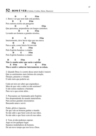 22
52 - BOM É VER (Cidinha, Cynthia, Maria, Mauricio)
D E F#m
1. Bom é ver que nem tudo está perdido,
D E F#m
Pois outrora existiu um peregrino
D E F#m
Que percorreu, preponderou em longos caminhos.
D E F#m
Levando aos homens a grandes missões.
D E F#m
Interiormente, deve haver algo que nos mova
D E F#m
Para a ação, como Inácio foi movido
D E F#m
Pelo Espírito bondoso e criador.
D E F#m
Pelo Espírito bondoso e criador.
D E F#m D
Não é o muito saber que sacia e satisfaz
E F#m D E F#m
Mas o sentir e saborear internamente as coisas.
2. Quando Deus é o centro desse amor (tudo é maior)
Que os sentimentos mais íntimos do coração.
Desejos, prazeres e virtudes
E tudo mais que poderia ser.
Cada um tem um saber que engrandece.
Mais de que vale o saber se não sentimos?
E não somos maduros o bastante
Para ver o que existe além...
3. Precisamos ser iluminados pelo Espírito
Nos desprendendo do mundo materialista.
Para sermos grandes missionários
Buscando amar e servir.
Poder, glória e riquezas.
De que vale ao homem ganhar o mundo.
Se não sabe o que fazer com ele nas mãos.
Se não sabe o que fazer com ele nas mãos.
4. Vem, já não podemos esperar.
Aqui ou em qualquer lugar.
Sejamos modeladores de homens.
De um novo tempo que nos leva a Deus.
 