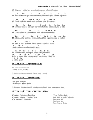 OFÍCIO DIVINO DA JUVENTUDE (ODJ) – Subsídio musical.
27
15. O Senhor é minha luz, luz e salvação; confio nele, confio nele.
D F#m G D Bm E G D
16. Ó luz do Senhor, que vem sobre a terra; inunda teu povo com teu esplendor.
Em C Am6 B Em D G Am B Em
17. Confia em Deus, seu dia vem, confia em Deus de coração.
Dm Am Dm G Am F Bb Cm Gm Dm
18. Cristo do mundo a luz quem te acompanha terá a luz da vida, luz da vida.
Dm C F Bb F Gm Dm C Gm
19. Cristo, o Espírito em nós é uma fonte borbulhante de vida.
Dm A Dm C F Gm C F Dm Am Dm
20. É bom confiar em Deus, é bom confiar, é bom esperar sempre no Senhor.
D Em A D
21. Jesus de todos Salvador, tua luz revela o esplendor do Pai.
D Em A D
Nós te cantamos bendizendo o teu amor.
Em D Em C D G Em B Em
22. Vidas pela vida, vidas pelo Reino, vidas pelo Reino.
Em D Em C D G Em B Em
Todas as nossas vidas, como as suas Vidas, como a vida d’Ele,
G D Em
O Mártir Jesus!
23. COMUNHÃO COM O HINDUÍSMO
Madama mohana murari.
Haribó, Haribó, Haribó
(Entre todos amores que tive, o mais belo, é você!)
24. COMUNHÃO COM O BUDISMO
Gate, gate, paragate
Parasamgate, Bodhi, Svaha.
(Libertação, libertação total. Libertação total para todos. Iluminação. Viva.)
25. COMUNHÃO COM AS CULTURAS AFRO
Wa wa wa Emimimo – Emioloye
Wa wa wa Alagbar – Alagbara meta
Wao wao wao – Emimimo.
(Vem, Espírito Santo
Vem, Espírito Todo Poderoso
Vem, vem, vem
Vem, vem, vem
Vem, força de Deus)
 