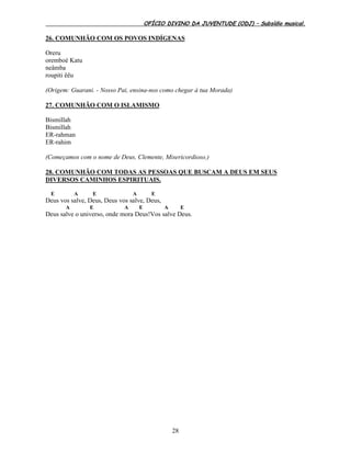 OFÍCIO DIVINO DA JUVENTUDE (ODJ) – Subsídio musical.
28
26. COMUNHÃO COM OS POVOS INDÍGENAS
Oreru
oremboé Katu
neâmba
roupiti êêu
(Origem: Guarani. - Nosso Pai, ensina-nos como chegar à tua Morada)
27. COMUNHÃO COM O ISLAMISMO
Bismillah
Bismillah
ER-rahman
ER-rahim
(Começamos com o nome de Deus, Clemente, Misericordioso.)
28. COMUNHÃO COM TODAS AS PESSOAS QUE BUSCAM A DEUS EM SEUS
DIVERSOS CAMINHOS ESPIRITUAIS.
E A E A E
Deus vos salve, Deus, Deus vos salve, Deus,
A E A E A E
Deus salve o universo, onde mora Deus!Vos salve Deus.
 
