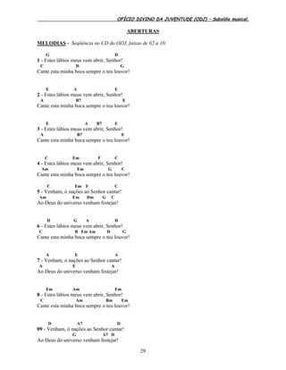 OFÍCIO DIVINO DA JUVENTUDE (ODJ) – Subsídio musical.
29
ABERTURAS
MELODIAS - Seqüência no CD do ODJ, faixas de 02 a 10.
G D
1 - Estes lábios meus vem abrir, Senhor!
C D G
Cante esta minha boca sempre o teu louvor!
E A E
2 - Estes lábios meus vem abrir, Senhor!
A B7 E
Cante esta minha boca sempre o teu louvor!
E A B7 E
3 - Estes lábios meus vem abrir, Senhor!
A B7 E
Cante esta minha boca sempre o teu louvor!
C Em F C
4 - Estes lábios meus vem abrir, Senhor!
Am Em G C
Cante esta minha boca sempre o teu louvor!
C Em F C
5 - Venham, ó nações ao Senhor cantar!
Am Em Dm G C
Ao Deus do universo venham festejar!
D G A D
6 - Estes lábios meus vem abrir, Senhor!
C B Em Am D G
Cante esta minha boca sempre o teu louvor!
A E A
7 - Venham, ó nações ao Senhor cantar!
A E A
Ao Deus do universo venham festejar!
Em Am Em
8 - Estes lábios meus vem abrir, Senhor!
C Am Bm Em
Cante esta minha boca sempre o teu louvor!
D A7 D
09 - Venham, ó nações ao Senhor cantar!
G A7 D
Ao Deus do universo venham festejar!
 