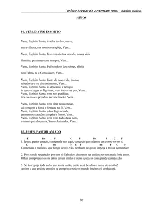 OFÍCIO DIVINO DA JUVENTUDE (ODJ) – Subsídio musical.
30
HINOS
01. VEM, DIVINO ESPÍRITO
Vem, Espírito Santo, irradia tua luz, suave,
maravilhosa, em nossos corações, Vem...
Vem, Espírito Santo, faze em nós tua morada, nossa vida
ilumina, permanece pra sempre, Vem...
Vem, Espírito Santo, Pai bondoso dos pobres, alivia
noss’alma, tu o Consolador, Vem...
Vem, Espírito Santo, fonte de nova vida, dá-nos
sabedoria e teu discernimento, Vem...
Vem, Espírito Santo, és descanso e refúgio,
tu que enxugas as lágrimas, vem trazer tua paz, Vem...
Vem, Espírito Santo, vem nos purificar,
tira os nossos pecados: reconciliação! Vem...
Vem, Espírito Santo, vem tirar nosso medo,
dá coragem e força e firmeza na fé, Vem...
Vem, Espírito Santo, o teu fogo acende,
em nossos corações: alegria e fervor, Vem...
Vem, Espírito Santo, vem com todos teus dons,
o amor que não passa, Santo Animador, Vem...
02. JESUS, PASTOR AMADO
F Bb F C F Bb F C F
1. Jesus, pastor amado, contempla-nos aqui, concede que sejamos um corpo só em ti.
C F Bb F C F Bb F C F
Contendas e malícias, que longe de nós vão, nenhum desgosto impeça a nossa comunhão!
2. Pois sendo resgatados por um só Salvador, devemos ser unidos por um mais forte amor.
Olhar compreensivos os erros de um irmão e todos ajudá-lo com grande compaixão.
3. Se tua Igreja toda andar em santa união, então será bendito o nome de cristão!
Assim o que pediste em nós se cumprirá e todo o mundo inteiro a ti conhecerá.
 