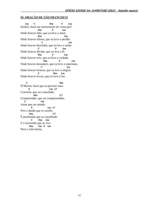 OFÍCIO DIVINO DA JUVENTUDE (ODJ) – Subsídio musical.
31
03. ORAÇÃO DE SÃO FRANCISCO
Am C Dm F Am
Senhor, fazei-me instrumento de vossa paz!
Dm F Am
Onde houver ódio, que eu leve o amor.
Dm Am
Onde houver ofensa, que eu leve o perdão.
C Am
Onde houver discórdia, que eu leve a união.
C F Am
Onde houver dúvida, que eu leve a fé.
Dm F Am
Onde houver erro, que eu leve a verdade.
Dm F Am
Onde houver desespero, que eu leve a esperança.
C Am
Onde houver tristeza, que eu leve a alegria.
C Dm Am
Onde houver trevas, que eu leve a luz.
C Dm
Ó Mestre, fazei que eu procure mais
E Am A7
Consolar, que ser consolado,
Dm G7
Compreender, que ser compreendido,
C Am
Amar que ser amado.
E Am A7
Pois é dando que se recebe,
Dm G7
É perdoando que se é perdoado
C Dm Am
E é morrendo que se vive
Dm Am E Am
Para a vida eterna.
 