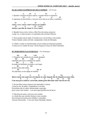 OFÍCIO DIVINO DA JUVENTUDE (ODJ) – Subsídio musical.
32
04. QUANDO O ESPÍRITO DE DEUS SOPROU – Zé Vicente
G D7 G D7 G
1. Quando o Espírito de Deus soprou, o mundo inteiro se iluminou.
G7 C D7 A7 D7
A esperança na terra brotou, e um povo novo deu-se as mãos e caminhou.
D7 G D7 G
Lutar e crer, vencer a dor! Louvar ao Criador!
D7 G D7 C D7 G
Justiça e paz hão de reinar! E viva o amor!
2. Quando Jesus a terra visitou, a Boa Nova da justiça anunciou:
o cego viu, o surdo escutou e os oprimidos das correntes libertou.
3. Nosso poder está na união. O mundo novo vem de Deus e dos irmãos.
Vamos lutando contra a divisão e preparando a festa da libertação.
4. Cidade e campo se transformarão, jovens unidos na Esperança gritarão.
A força nova é o poder do amor. Nossa fraqueza é força em Deus Libertador.
05. PEREGRINO NAS ESTRADAS – Frei Domingos
Dm Bb Cm6 A
1. Peregrino nas estradas de um mundo desigual,
Dm Bb Cm6 A7
espoliado pelo lucro e ambição do capital,
Dm F Gm
do poder do latifúndio enxotado e sem lugar,
Bb F Dm
já não sei pra onde andar...
Bb A Dm D
Na esperança, eu me apego ao mutirão.
D G D G D Em A
Quero entoar um canto novo de alegria ao raiar daquele dia de chegada ao nosso chão.
D G D G D Em D Dm
Com meu povo celebrar a alvorada, minha gente libertada: lutar não foi em vão.
2. Sei que Deus nunca esqueceu dos oprimidos o clamor
e Jesus se fez, do pobre, companheiro e servidor.
Os profetas não se calam, denunciando a opressão,
pois a terra é dos irmãos... e na mesa igual partilha tem de haver.
3. Pela força do amor o universo tem carinho
e o clarão das suas estrelas ilumina o meu caminho.
Nas torrentes da justiça meu trabalho é comunhão.
Arrozais florescerão... E em seus frutos liberdade colherei.
 