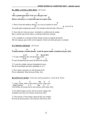 OFÍCIO DIVINO DA JUVENTUDE (ODJ) – Subsídio musical.
33
06. ABRE A JANELA MEU BEM – Zé Vicente
D A7 G
Abre a janela meu bem! Vem ver o dia que vem!
A7 G D
Deixa o sol entrar, e o vento falar que eu te quero bem.
A7 D
1. Deixa a brisa da manhã te abraçar, vê a rosa no canteiro te sorrir,
A7 D A7 D A7 D
Vou pedir galo-campina pra cantar, Vou mandar te dar bom-dia o bem-te-vi.
2. Essa vida só é vida com amor. Acordado é o melhor jeito de sonhar,
Que o carinho seja o bom sabor e a razão pra toda hora começar.
3. Se a saudade ou o cansaço te bater, busque a força no segredo da paixão.
Não me esqueça, que eu não vou te esquecer. Somos um neste país que é o coração.
07. É BONITA DEMAIS – Zé Vicente
A A7 D E A
É bonita demais, é bonita demais. A mão de quem conduz a bandeira da paz. (bis)
A (A7) A#º Bm (D) (D#º)
1. É a paz verdadeira que vem da justiça, irmão.
E (A) (E7) A
É a paz da esperança que nasce de dentro do coração.
2. É a paz da verdade, da pura irmandade do amor.
Paz da comunidade que busca igualdade, ô, ô, ô.
3. Paz é graça e presente, na vida da gente de fé.
Paz no onipotente. Deus da nossa frente. Axé.
08. LENTA E CALMA - Canto das missões populares, versão de R. Veloso
C G Dm G C
1. Lenta e calma, sobre a terra, desce a noite e foge a luz.
Em(G7) Am Em F C Dm G C
Vem brilhar em nossas trevas vem conosco, bom Jesus. (bis)
2. Em silêncio passa a noite, vão-se as trevas, chega a luz
Amanhã é novo dia vem conosco, bom Jesus. (bis)
3. Vem conosco, Cristo amigo, quem do alto, nos conduz.
Sê a luz de nossos passos, vem conosco, bom Jesus. (bis)
 