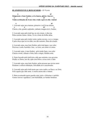 OFÍCIO DIVINO DA JUVENTUDE (ODJ) – Subsídio musical.
34
09. ONIPOTENTE E BOM SENHOR – Zé Vicente
E B7
Onipotente e bom Senhor, a ti a honra, glória e louvor;
A E B7 E
Todas as bênçãos de ti nos vêm e todo o povo te diz: Amém!
E B7
1. Louvado sejas nas criaturas, primeiro o sol lá nas alturas
A E B7 E
Clareia o dia, grande esplendor, radiante imagem de ti, Senhor.
2. Louvado sejas pela irmã lua, no céu criaste, é obra tua
Pelas estrelas claras e belas, Tu és a fonte do brilho delas.
3. Louvado sejas pelo irmão vento e pelas nuvens, o ar e o tempo,
E pela chuva que cai no chão, nos dás sustento, Deus da criação.
4. Louvado sejas, meu bom Senhor, pela irmã água e seu valor.
Preciosa e casta, humilde e boa, se corre, um canto a ti entoa.
5. Louvado sejas, ó meu Senhor, pelo irmão fogo e seu calor
Clareia a noite, robusto e forte, belo e alegre, bendita sorte.
6. Sejas louvado pela irmã terra, mãe que sustenta e nos governa
Produz os frutos, nos dá o pão com flores e ervas sorri o chão.
7. Louvado sejas, meu bom Senhor, pelas pessoas que em teu amor
Perdoam e sofrem tribulação, felicidade em ti encontrarão.
8. Louvado sejas pela irmã morte que vem a todos, ao fraco e ao forte;
Feliz aquele que sabe amar. A morte eterna não o matará.
9. Bem-aventurado quem guarda a paz, pois o Altíssimo o satisfaz.
Vamos louvar e agradecer, com humildade, ao Senhor bendizer.
 