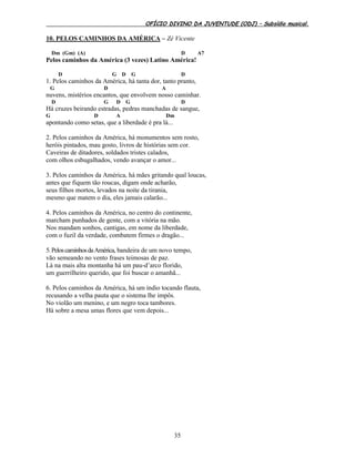 OFÍCIO DIVINO DA JUVENTUDE (ODJ) – Subsídio musical.
35
10. PELOS CAMINHOS DA AMÉRICA – Zé Vicente
Dm (Gm) (A) D A7
Pelos caminhos da América (3 vezes) Latino América!
D G D G D
1. Pelos caminhos da América, há tanta dor, tanto pranto,
G D A
nuvens, mistérios encantos, que envolvem nosso caminhar.
D G D G D
Há cruzes beirando estradas, pedras manchadas de sangue,
G D A Dm
apontando como setas, que a liberdade é pra lá...
2. Pelos caminhos da América, há monumentos sem rosto,
heróis pintados, mau gosto, livros de histórias sem cor.
Caveiras de ditadores, soldados tristes calados,
com olhos esbugalhados, vendo avançar o amor...
3. Pelos caminhos da América, há mães gritando qual loucas,
antes que fiquem tão roucas, digam onde acharão,
seus filhos mortos, levados na noite da tirania,
mesmo que matem o dia, eles jamais calarão...
4. Pelos caminhos da América, no centro do continente,
marcham punhados de gente, com a vitória na mão.
Nos mandam sonhos, cantigas, em nome da liberdade,
com o fuzil da verdade, combatem firmes o dragão...
5.PeloscaminhosdaAmérica, bandeira de um novo tempo,
vão semeando no vento frases teimosas de paz.
Lá na mais alta montanha há um pau-d’arco florido,
um guerrilheiro querido, que foi buscar o amanhã...
6. Pelos caminhos da América, há um índio tocando flauta,
recusando a velha pauta que o sistema lhe impôs.
No violão um menino, e um negro toca tambores.
Há sobre a mesa umas flores que vem depois...
 
