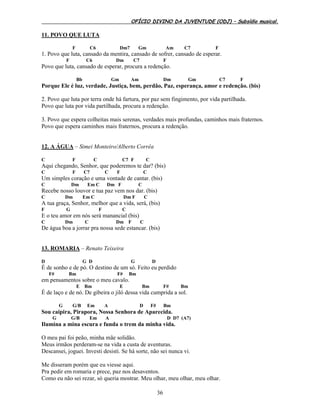 OFÍCIO DIVINO DA JUVENTUDE (ODJ) – Subsídio musical.
36
11. POVO QUE LUTA
F C6 Dm7 Gm Am C7 F
1. Povo que luta, cansado da mentira, cansado de sofrer, cansado de esperar.
F C6 Dm C7 F
Povo que luta, cansado de esperar, procura a redenção.
Bb Gm Am Dm Gm C7 F
Porque Ele é luz, verdade, Justiça, bem, perdão, Paz, esperança, amor e redenção. (bis)
2. Povo que luta por terra onde há fartura, por paz sem fingimento, por vida partilhada.
Povo que luta por vida partilhada, procura a redenção.
3. Povo que espera colheitas mais serenas, verdades mais profundas, caminhos mais fraternos.
Povo que espera caminhos mais fraternos, procura a redenção.
12. A ÁGUA – Simei Monteiro/Alberto Corrêa
C F C C7 F C
Aqui chegando, Senhor, que poderemos te dar? (bis)
C F C7 C F C
Um simples coração e uma vontade de cantar. (bis)
C Dm Em C Dm F C
Recebe nosso louvor e tua paz vem nos dar. (bis)
C Dm Em C Dm F C
A tua graça, Senhor, melhor que a vida, será, (bis)
F G F C
E o teu amor em nós será manancial (bis)
C Dm C Dm F C
De água boa a jorrar pra nossa sede estancar. (bis)
13. ROMARIA – Renato Teixeira
D G D G D
É de sonho e de pó. O destino de um só. Feito eu perdido
F# Bm F# Bm
em pensamentos sobre o meu cavalo.
E Bm E Bm F# Bm
É de laço e de nó. De gibeira o jiló dessa vida cumprida a sol.
G G/B Em A D F# Bm
Sou caipira, Pirapora, Nossa Senhora de Aparecida.
G G/B Em A D D7 (A7)
Ilumina a mina escura e funda o trem da minha vida.
O meu pai foi peão, minha mãe solidão.
Meus irmãos perderam-se na vida a custa de aventuras.
Descansei, joguei. Investi desisti. Se há sorte, não sei nunca vi.
Me disseram porém que eu viesse aqui.
Pra pedir em romaria e prece, paz nos desaventos.
Como eu não sei rezar, só queria mostrar. Meu olhar, meu olhar, meu olhar.
 