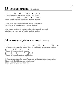 23
53 - BUSCAI PRIMEIRO (M. Frankreich)
C G Am Em F C G G7
1. Buscai primeiro o Reino de Deus e a sua justiça.
C G Am Em F C G7 C
E tudo mais vos será acrescentado. Aleluia. Aleluia!
2. Não só de pão o homem viverá, mas de toda palavra.
Que procede da boca de Deus. Aleluia. Aleluia!
3. Se vos perseguem por causa de mim, não esqueçais o porquê.
Não é o servo maior que o Senhor. Aleluia. Aleluia!
54 - CADA VEZ QUE EU VENHO (José A. Santana)
C F G C G7 C G7 C
1. Cada vez que eu venho para te falar, na verdade eu venho para te escutar.
C G G7 F C
Fala-me da Vida, preciso te escutar.
C F G F G7 C
Fala-me da Verdade, que vai me libertar.
2. Cada vez que eu venho para oferecer, na verdade eu venho para receber.
Dá-me o pão da Vida, que vai me alimentar!
Dá-me água viva, que vai me saciar.
 