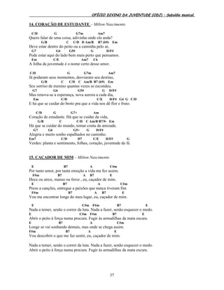 OFÍCIO DIVINO DA JUVENTUDE (ODJ) – Subsídio musical.
37
14. CORAÇÃO DE ESTUDANTE – Milton Nascimento
C/D G G7m Am7
Quero falar de uma coisa, adivinha onde ela anda?
G/B C C/D D Am/B B7 (b9) Em
Deve estar dentro do peito ou a caminha pelo ar,
G7 G6 G5# G D/F#
Pode estar aqui do lado bem mais perto que pensamos.
Em C/E Am7 C6
A folha da juventude é o nome certo desse amor.
C/D G G7m Am7
Já podaram seus momentos, desviaram seu destino,
G/B C C/D C Am/B B7 (b9) Em
Seu sorriso de menino quantas vezes se escondeu.
G7 G6 G5# G D/F#
Mas renova-se a esperança, nova aurora a cada dia,
Em C/D C/E D/F# G4 G C/D
E há que se cuidar do broto pra que a vida nos dê flor e fruto.
C/D G G7+ Am
Coração de estudante. Há que se cuidar da vida,
G/B C C/D C Am/B B7/9- Em
Há que se cuidar do mundo, tomar conta da amizade.
G7 G6 G5+ G D/F#
Alegria e muito sonho espalhados no caminho.
Em7 C/D D7 C/E D/F# G
Verdes: planta e sentimento, folhas, coração, juventude de fé.
15. CAÇADOR DE MIM – Milton Nascimento
E B7 A C#m
Por tanto amor, por tanta emoção a vida me fez assim.
F#m B7 A B7 E
Doce ou atroz, manso ou feroz , eu, caçador de mim.
E B7 A C#m
Preso a canções, entregue a paixões que nunca tiveram fim
F#m B7 A B7 E
Vou me encontrar longe do meu lugar, eu, caçador de mim.
E C#m F#m B7 E
Nada a temer, senão o correr da luta. Nada a fazer, senão esquecer o medo.
E C#m F#m B7 E
Abrir o peito à força numa procura. Fugir às armadilhas da mata escura.
E B7 A C#m
Longe se vai sonhando demais, mas onde se chega assim.
F#m B7 A E
Vou descobrir o que me faz sentir, eu, caçador de mim.
Nada a temer, senão o correr da luta. Nada a fazer, senão esquecer o medo.
Abrir o peito à força numa procura. Fugir às armadilhas da mata escura.
 