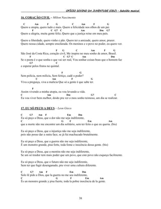 OFÍCIO DIVINO DA JUVENTUDE (ODJ) – Subsídio musical.
38
16. CORAÇÃO CIVIL – Milton Nascimento
C Am F G C Am F G
Quero a utopia, quero tudo e mais. Quero a felicidade nos olhos de um pai.
F C G7 C Am Dm G7
Quero a alegria, muita gente feliz, Quero que a justiça reine em meu país.
Quero a liberdade, quero vinho e pão. Quero ter a amizade, quero amor, prazer.
Quero nossa cidade, sempre ensolarada. Os meninos e o povo no poder, eu quero ver.
F G C Am F G
São José da Costa Rica, coração civil, Me inspire no meu sonho de amor, Brasil.
F C G7 C Am Dm
Se o poeta é o que sonha o que vai ser real, Vou sonhar coisas boas que o homem faz
G7 C
e esperar pelos frutos no quintal.
F G
Sem polícia, nem milícia, Sem feitiço, cadê o poder?
C Am F G
Viva a preguiça, viva a malícia Que só a gente é que sabe ter.
F
Assim vivendo a minha utopia, eu vou levando a vida.
C Am Dm G7 C
Eu vou viver bem melhor, doido pra ver o meu sonho teimoso, um dia se realizar.
17. EU SÓ PEÇO A DEUS – Leon Gieco
C G7 Am F Em Dm
Eu só peço a Deus, que a dor não me seja indiferente,
C G F Em Am
que a morte não me encontre um dia solitário, sem ter feito o que eu queria. (bis)
Eu só peço a Deus, que a injustiça não me seja indiferente,
pois não posso dar a outra face, se já fui machucado brutalmente.
Eu só peço a Deus, que a guerra não me seja indiferente,
É um monstro grande, pisa forte, toda fome e inocência dessa gente. (bis)
Eu só peço a Deus, que a mentira não me seja indiferente,
Se um só traidor tem mais poder que um povo, que este povo não esqueça facilmente.
Eu só peço a Deus, que o futuro não me seja indiferente,
Sem ter que fugir desenganado, pra viver uma cultura diferente.
C G7 Am F Em Dm
Solo lê pido a Dios, que la guerra no me sea indiferente,
C G F Em Am
És un monstro grande y pisa fuerte, toda la pobre inocência de la gente.
 