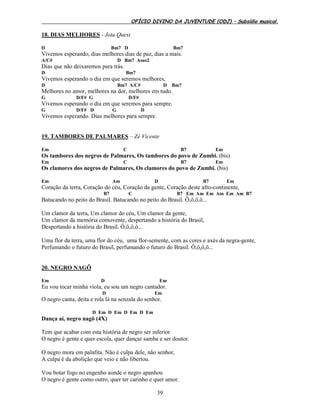 OFÍCIO DIVINO DA JUVENTUDE (ODJ) – Subsídio musical.
39
18. DIAS MELHORES - Jota Quest
D Bm7 D Bm7
Vivemos esperando, dias melhores dias de paz, dias a mais.
A/C# D Bm7 Asus2
Dias que não deixaremos para trás.
D Bm7
Vivemos esperando o dia em que seremos melhores,
D Bm7 A/C# D Bm7
Melhores no amor, melhores na dor, melhores em tudo.
G D/F# G D/F#
Vivemos esperando o dia em que seremos para sempre.
G D/F# D G D
Vivemos esperando. Dias melhores para sempre.
19. TAMBORES DE PALMARES – Zé Vicente
Em C B7 Em
Os tambores dos negros de Palmares, Os tambores do povo de Zumbi. (bis)
Em C B7 Em
Os clamores dos negros de Palmares, Os clamores do povo de Zumbi. (bis)
Em Am D B7 Em
Coração da terra, Coração do céu, Coração da gente, Coração deste afro-continente,
B7 C B7 Em Am Em Am Em Am B7
Batucando no peito do Brasil. Batucando no peito do Brasil. Ô,ô,ô,ô...
Um clamor da terra, Um clamor do céu, Um clamor da gente,
Um clamor da memória comovente, despertando a história do Brasil,
Despertando a história do Brasil. Ô,ô,ô,ô...
Uma flor da terra, uma flor do céu, uma flor-semente, com as cores e axés da negra-gente,
Perfumando o futuro do Brasil, perfumando o futuro do Brasil. Ô,ô,ô,ô...
20. NEGRO NAGÔ
Em D Em
Eu vou tocar minha viola, eu sou um negro cantador.
D Em
O negro canta, deita e rola lá na senzala do senhor.
D Em D Em D Em D Em
Dança aí, negro nagô (4X)
Tem que acabar com esta história de negro ser inferior
O negro é gente e quer escola, quer dançar samba e ser doutor.
O negro mora em palafita. Não é culpa dele, não senhor,
A culpa é da abolição que veio e não libertou.
Vou botar fogo no engenho aonde o negro apanhou
O negro é gente como outro, quer ter carinho e quer amor.
 