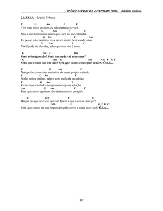 OFÍCIO DIVINO DA JUVENTUDE (ODJ) – Subsídio musical.
40
21. SERÁ – Legião Urbana
C G Am F C
Tire suas mãos de mim, eu não pertenço a você.
G Am F C
Não é me dominando assim que você vai me entender.
G Am F Am
Eu posso estar sozinho, mas eu sei, muito bem aonde estou.
G Am F C
Você pode até duvidar, acho que isso não é amor.
G Dm G Dm
Será só imaginação? Será que nada vai acontecer?
G Dm G Dm Am F G C
Será que é tudo isso em vão? Será que vamos conseguir vencer? Ô,ô,ô,...
C G Am F
Nos perderemos entre monstros da nossa própria criação.
C G Am F
Serão noites inteiras, talvez com medo da escuridão.
C G Am F
Ficaremos acordados imaginando alguma solução.
Am G Am F C
Para que nosso egoísmo não destrua nosso coração.
C G/B F C
Brigar pra que se é sem querer? Quem é que vai nos proteger?
G/B F G F G C
Será que vamos ter que responder, pelos erros a mais eu e você? Ô,ô,ô,...
 