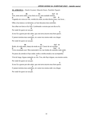 OFÍCIO DIVINO DA JUVENTUDE (ODJ) – Subsídio musical.
41
22. ANDANÇA – Danilo Caymmi, Eduardo Souto, Paulinho Tapajós
D Bb Eb Em7 A6
Vim, tanta areia andei, a lua cheia eu sei, uma saudade imensa.
D Bb Eb E#7 D
Vagando em verso eu vim, vestido de cetim, na mão direita rosas, vou levar...
E
Olha a lua mansa a se derramar, ao luar descansa meu caminhar.
A
Seu olhar em festa se fez feliz. Lembrando a seresta que um dia eu fiz.
D
Por onde for quero ser seu par.
E
Já me fiz a guerra por não saber, que esta terra encerra meu bem querer.
A
E jamais termina meu caminhar, só o amor me ensina onde vou chegar.
D
Por onde for quero ser seu par.
Bb Eb Em7 A6
Rodei, de roda andei, dança da moda eu sei. Cansei de ser sozinho.
D Bb Eb Em7 D
Verso encantado usei. Meu namorado é rei, nas lendas do caminho onde andei.
E
No passo da estrada só faço andar, tenho a minha amada a me acompanhar.
A
Vim de longe, léguas cantando eu vim. Vou, não faço tréguas, sou mesmo assim.
D
Por onde for quero ser seu par.
E
Já me fiz a guerra por não saber, que esta terra encerra meu bem querer.
A
E jamais termina meu caminhar, só o amor me ensina onde vou chegar.
D
Por onde for quero ser seu par.
 