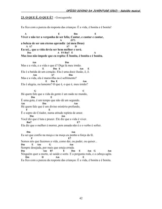 OFÍCIO DIVINO DA JUVENTUDE (ODJ) – Subsídio musical.
42
23. O QUE É, O QUE É? - Gonzaguinha
Eu fico com a pureza da resposta das crianças: É a vida, é bonita e é bonita!
A E Bm E
Viver e não ter a vergonha de ser feliz, Cantar, e cantar e cantar,
A (E7)
a beleza de ser um eterno aprendiz (ai meu Deus)
A A7 A7 D
Eu sei... que a vida devia ser bem melhor e será.
Dm A F# Bm7 E A
Mas isso não impede que eu repita: É bonita, é bonita e é bonita.
Am Dm
Mas e a vida, e a vida o que é? Diga lá meu irmão.
E Dm E Am E
Ela é a batida de um coração. Ela é uma doce ilusão, ê, ô.
Am A7 Dm
Mas e a vida, ela é maravilha ou é sofrimento?
E Dm E Am
Ela é alegria, ou lamento? O que é, o que é, meu irmão?
G C
Há quem fale que a vida da gente é um nada no mundo,
Dm E
É uma gota, é um tempo que não dá um segundo.
Am Dm Am
Há quem fale que é um divino mistério profundo,
F E
É o sopro do Criador, numa atitude repleta de amor.
Dm Am
Você diz que é luta e prazer. Ele diz que a vida é viver.
Bm7 E7
Ela diz que o melhor é morrer, pois amada não é e o verbo é sofrer.
Dm Am
Eu sei que confio na moça e na moça eu ponho a força da fé.
F E7
Somos nós que fazemos a vida, como der, ou puder, ou quiser...
Dm E Am G Am
Sempre desejada, por mais que esteja errada.
Dm Am B7 E Dm E Am G Am
Ninguém quer a morte, só saúde e sorte. E a pergunta roda, e a cabeça agita.
Dm D Am E
Eu fico com a pureza da resposta das crianças: É a vida, é bonita e é bonita.
 