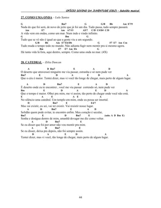 OFÍCIO DIVINO DA JUVENTUDE (ODJ) – Subsídio musical.
44
27. COMO UMA ONDA – Lulu Santos
G Bm7 G G/B Bb Am E7/9
Nada do que foi será, de novo do jeito que já foi um dia. Tudo passa, tudo sempre passará.
Am E7 Am A7/13 A5/7 C/D C#/D# C/D
A vida vem em ondas, como um mar. Num indo e vindo infinito.
G Bm G
Tudo que se vê não é igual ao que a gente viu a um segundo.
G/B Bb Am E7 Eb/Db G F7 E7 Am Cm
Tudo muda o tempo todo no mundo. Não adianta fugir nem mentir pra si mesmo agora.
Bm F7 E7 Am Eb G
Há tanta vida lá fora, aqui dentro, sempre. Como uma onda no mar. (4X)
28. CATEDRAL – Zélia Duncan
A D Bm7 E A D
O deserto que atravessei ninguém me viu passar, estranha e só nem pude ver
Bm7 E D A E D A
Que o céu é maior. Tentei dizer, mas vi você tão longe de chegar, mais perto de algum lugar.
A D Bm7 E A D
É deserto onde eu te encontrei , você me viu passar correndo só, nem pude ver
Bm E D A E D A
Que o tempo é maior. Olhei pra mim, me vi assim, tão perto de chegar onde você não está.
E A E A E A
No silêncio uma catedral. Um templo em mim, onde eu possa ser imortal.
D Bm7 E E4/7
Mas vai existir, eu sei, vai ter existir. Vai resistir nosso lugar.
A D Bm7 E A D
Solidão quem pode evitar, te encontro enfim. Meu coração é secular,
Bm7 E D Bm7 E (solo: A D Bm E)
Sonha e deságua dentro de mim, amanhã devagar me diz como voltar.
A D Bm7 E
Se eu disser que foi por amor não vou mentir pra mim.
A D Bm7 E
Se eu disser, deixa pra depois, não foi sempre assim.
D A E D A
Tentei dizer, mas vi você, tão longe de chegar, mais perto de algum lugar.
 