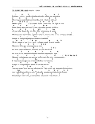 OFÍCIO DIVINO DA JUVENTUDE (ODJ) – Subsídio musical.
45
29. PAIS E FILHOS – Legião Urbana
C D G C D G
Estátuas e cofres e paredes pintadas, ninguém sabe o que aconteceu.
C D G C D G
Ela se jogou da janela do quinto andar, nada é fácil de entender.
F C/E C D Am D C D G
Dorme agora. É só o vento lá fora. Quero colo, vou fugir de casa.
C D G C D G
Posso dormir aqui com você? Estou com medo, tive um pesadelo,
C D G F C/E C Bm
só vou voltar depois das três. Meu filho vai ter nome de santo.
D G C Em C
Quero o nome mais bonito. É preciso amar as pessoas como se não houvesse amanhã.
G C Em C
Porque se você parar pra pensar na verdade não há.
D G C D G C D G
Me diz porque é que o céu é azul, explica a grande fúria do mundo.
C D G C D G
São meus filhos que tomam conta de mim.
C D G C D G
Eu moro com a minha mãe, mas meu pai vem me visitar.
C D G C D G
Eu moro na rua, não tenho ninguém, eu moro em qualquer lugar...
C D G C D F C/E C Bm Am D
Já morei em tanta casa que nem me lembro mais. Eu moro com meus pais...
G C Em C
É preciso amar as pessoas como se não houvesse amanhã.
G C Em C
Porque se você parar para pensar na verdade não há.
G C Em C G C
Sou uma gota d’água, sou um grão de areia. Você me diz que seus pais não entendem,
Em C D G C D G
mas você não entende seus pais. Você culpa seus pais por tudo, isso é absurdo
C D G C D G C
São crianças como você, o que você vai ser quando você crescer... ?
 