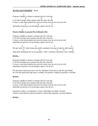 OFÍCIO DIVINO DA JUVENTUDE (ODJ) – Subsídio musical.
46
30. PACATO CIDADÃO - Skank
C
O pacato cidadão te chamei a atenção não foi à toa não
F G C
C’est fim la utopia. Mas a guerra todo dia, dia a dia não.
E tracei a vida inteira planos tão incríveis tramo a luz do sol (a luz do sol)
F G C
Apoiando em poesia e em tecnologia, agora a luz do sol.
C
Pacato cidadão (o pacato) Da civilização (bis)
O pacato cidadão te chamei a atenção não foi à toa não
C’est fim la utopia mas a guerra todo dia, dia a dia não.
E tracei a vida inteira planos tão incríveis tramo a luz do sol (a luz do sol)
Apoiando em poesia e em tecnologia, agora a luz do sol.
F C F C
Pra que tanta TV, tanto tempo pra perder, qualquer coisa que se queria, saber querer.
F C F G C
Tudo bem, dissipação de vez em quando é “bão”, misturar o brasileiro com o alemão.
Refrão...
O pacato cidadão te chamei a atenção não foi à toa não
C’est fim la utopia mas a guerra todo dia, dia a dia não.
E tracei a vida inteira planos tão incríveis tramo a luz do sol (a luz do sol)
Apoiando em poesia e em tecnologia, agora a luz do sol.
Pra que tanta sujeira nas ruas e nos rios. Qualquer coisa que se suje tem que limpar.
Se você não gosta dele diga logo a verdade, sem perder a cabeça sem perder a amizade.
Refrão...
O pacato cidadão te chamei a atenção não foi à toa não
C’est fim la utopia mas a guerra todo dia, dia a dia não.
E tracei a vida inteira planos tão incríveis tramo a luz do sol (a luz do sol)
Apoiando em poesia e em tecnologia, agora a luz do sol.
Consertar o rádio e o casamento é. Corre a felicidade no asfalto cinzento.
Abolir a escravidão do caboclo brasileiro. Numa mão educação, na outra dinheiro.
Refrão...
 