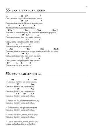 24
55 - CANTA, CANTA A ALEGRIA
A D E7 A
Canta, canta a alegria de estar sempre juntos.
D E7 A
Canta, canta a alegria, há quem te ama assim,
E7 A E7 A
Assim como tu és, assim como tu és.
C#m Bm C#m Bm E
E quando tu sentes chegar a dor e quando a luz quer apagar-se,
A D E7 A
Canta, canta mais forte para todos ouvirem.
D E7 A
Canta, canta, a alegria dentro de ti voltará
E7 A E A
E tu novo serás, e tu novo serás.
C#m Bm C#m Bm E
E quando a dor se apresentar, porque em torno a ti não vês amor.
A D E7 A
Canta, canta mais forte para todos ouvirem.
D E7 A
Canta, canta, a alegria dentro de ti voltará
E7 A E A
E tu novo serás, e tu novo serás.
56 - CANTAI AO SENHOR (DR)
Em E7 Am
1. Cantai ao Senhor, um cântico novo.
B7 Em
Cantai ao Senhor, um cântico novo.
E7 Am
Cantai ao Senhor, um cântico novo.
Em B7 Em
Cantai ao Senhor, cantai ao Senhor.
2. Porque ele fez, ele faz maravilhas (3x)
Cantai ao Senhor, cantai ao Senhor.
3. É ele quem dá o Espírito Santo (3x)
Cantai ao Senhor, cantai ao Senhor.
4. Jesus é o Senhor, amém, aleluia (3x)
Cantai ao Senhor, cantai ao Senhor.
5. Louvai ao Senhor, amém, aleluia (3x)
Louvai ao Senhor, louvai ao Senhor.
 