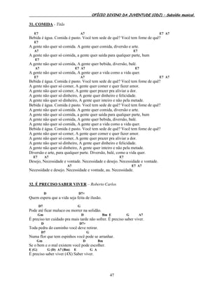 OFÍCIO DIVINO DA JUVENTUDE (ODJ) – Subsídio musical.
47
31. COMIDA - Titãs
E7 A7 E7 A7
Bebida é água. Comida é pasto. Você tem sede de quê? Você tem fome de quê?
E7
A gente não quer só comida. A gente quer comida, diversão e arte.
A7 E7
A gente não quer só comida, a gente quer saída para qualquer parte, hum
E7
A gente não quer só comida, A gente quer bebida, diversão, balé.
A7 E7 A7 E7
A gente não quer só comida, A gente quer a vida como a vida quer.
E7 A7 E7 A7
Bebida é água. Comida é pasto. Você tem sede de quê? Você tem fome de quê?
A gente não quer só comer, A gente quer comer e quer fazer amor.
A gente não quer só comer, A gente quer prazer pra aliviar a dor.
A gente não quer só dinheiro, A gente quer dinheiro e felicidade.
A gente não quer só dinheiro, A gente quer inteiro e não pela metade.
Bebida é água. Comida é pasto. Você tem sede de quê? Você tem fome de quê?
A gente não quer só comida. A gente quer comida, diversão e arte.
A gente não quer só comida, a gente quer saída para qualquer parte, hum
A gente não quer só comida, A gente quer bebida, diversão, balé.
A gente não quer só comida, A gente quer a vida como a vida quer.
Bebida é água. Comida é pasto. Você tem sede de quê? Você tem fome de quê?
A gente não quer só comer, A gente quer comer e quer fazer amor.
A gente não quer só comer, A gente quer prazer pra aliviar a dor.
A gente não quer só dinheiro, A gente quer dinheiro e felicidade.
A gente não quer só dinheiro, A gente quer inteiro e não pela metade.
Diversão e arte, para qualquer parte. Diversão, balé, como a vida quer.
E7 A7 E7
Desejo, Necessidade e vontade. Necessidade e desejo. Necessidade e vontade.
A7 E7 A7
Necessidade e desejo. Necessidade e vontade, au. Necessidade.
32. É PRECISO SABER VIVER – Roberto Carlos
D D7+
Quem espera que a vida seja feita de ilusão.
D7 G
Pode até ficar maluco ou morrer na solidão.
Gm D Bm E G A7
É preciso ter cuidado pra mais tarde não sofrer. É preciso saber viver.
D D7+
Toda pedra do caminho você deve retirar.
D7 G
Numa flor que tem espinhos você pode se arranhar.
Gm D Bm
Se o bem e o mal existem você pode escolher.
E (G) G (D) A7 (Bm) E G A
É preciso saber viver (4X) Saber viver.
 