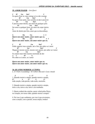 OFÍCIO DIVINO DA JUVENTUDE (ODJ) – Subsídio musical.
49
35. AMOR MAIOR – Jota Quest
C B7 Em Dm7 C
Eu quero ficar só, mas comigo só eu não consigo.
B7 Em Dm7 C
Eu quero ficar junto, mas sozinho só não é possível.
B7 Em Dm7 C
É preciso amar direito, um amor de qualquer jeito.
B7 Em Dm7
Ser amor a qualquer hora, ser amor de corpo inteiro.
A C D7 G
Amor de dentro pra fora, amor que eu desconheço.
G Bm Em A C
Quero um amor maior, amor maior que eu.
G Bm Em A C
Quero um amor maior, um amor maior que eu.
C B7 Em Dm7 C
Então seguirei meu coração, até o fim, pra saber se é amor
B7 Em Dm7 C
Magoarei mesmo assim, mesmo sem querer, pra saber se é amor
B7 Em Dm7
Eu estarei mais feliz mesmo morrendo de dor
A C D7 G
Pra saber se é amor, se é amor
Quero um amor maior, amor maior que eu.
Quero um amor maior, um amor maior que eu.
36. QUANDO MORRER A UTOPIA
L. D. Pedro Casaldáliga / M. Gilbert Bácaud e Louis Amade
E A A7 E
1. Quando morrer a utopia, quando morrer a utopia,
E7 A A7 E A7
toda canção, toda paixão, toda razão, morrerão.
2. Quando morrer a utopia, quando morrer a utopia,
terra e céu, terra e céu, terra e céu tombarão.
3. Quem cuidará das estrelas, quem velará pelas flores,
no coração, em nosso chão, quando morrer a utopia?
4. Por isso é que sonhamos, por isso é que arvoramos,
com a canção, com a paixão, nossa utopia, irmãos!
 