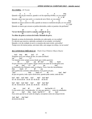 OFÍCIO DIVINO DA JUVENTUDE (ODJ) – Subsídio musical.
51
39. UTOPIA - Zé Vicente
E A E A E F#m
Quando o dia da paz renascer, quando o sol da esperança brilhar, eu vou cantar!
B7 E A B7
Quando o povo nas ruas sorrir, e a roseira de novo florir, eu vou cantar!
E A E A E F#m
Quando as cercas caírem no chão, quando as mesas se encherem de pão, eu vou cantar!
B7 E A B7
Quando os muros que cercam os jardins destruídos, então os jasmins vão perfumar!
B7 E B7 E
Vai ser tão bonito se ouvir a canção, cantada de novo.
B7 E B7 E
No olhar da gente a certeza do irmão. Reinado do povo.
Quando as armas da destruição, destruídas em cada nação, eu vou sonhar!
E o decreto que encerra a opressão, assinado só no coração, vai triunfar!
Quando a voz da verdade se ouvir e a mentira não mais existir, será enfim!
Tempo novo de eterna justiça, sem mais ódio, sem sangue ou cobiça, vai ser assim!
40. CANTO DAS TRÊS RAÇAS - Paulo César Pinheiro/ Mauro Duarte
Em7 F#m B5# Em7 C7 B7
Ninguém ouviu um soluçar de dor, no canto do Brasil.
Am Em7 C7
Um lamento triste sempre ecoou desde que o índio guerreiro
B7 Em7 Am B7 Em7 F#m Em/G
foi pro cativeiro e de lá cantou. Negro entoou um canto de revolta pelos ares
Am Em7 C7 B7 Am Em7
no Quilombo dos Palmares onde se refugiou. Fora a luta dos inconfidentes
F#m Em/G C7 B7 Am
pela quebra das correntes nada adiantou. E de guerra em paz,
Em7 F#m Em/G C7 B7 Em7 Bm7
de paz em guerra, todo o povo desta terra, quando pode cantar, canta de dor.
Em7 Bm7 Em7 Bm7 Em7 Bm7 Em7 Bm7
ôh ôh ôh ôh ôh ôh oh ôh ôh ôh ôh ôh ôh ôh ôh
Em7 Bm7 Em7 Bm7 Em7 Bm7 Em7 Bm7
ôh ôh ôh ôh ôh ôh oh ôh ôh ôh ôh ôh ôh ôh ôh
Am Em7 B7 D7/C Em7 Em7/D C7 B7
E ecoa noite e dia, é ensurdecedor. Ai, mas que agonia o canto do trabalhador.
Am Em7 F#m Em/G Em7/D C7 B7 Em7
Esse canto que devia ser canto de alegria, soa apenas como um soluçar de dor.
Em7 Bm7 Em7 Bm7
ôh ôh ôh ôh ôh ôh
 