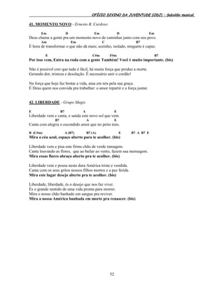 OFÍCIO DIVINO DA JUVENTUDE (ODJ) – Subsídio musical.
52
41. MOMENTO NOVO - Ernesto B. Cardoso
Em D Em D Em
Deus chama a gente pra um momento novo de caminhar junto com seu povo.
Am Em C B7
É hora de transformar o que não dá mais; sozinho, isolado, ninguém é capaz.
E C#m F#m B7
Por isso vem, Entra na roda com a gente Também! Você é muito importante. (bis)
Não é possível crer que tudo é fácil, há muita força que produz a morte.
Gerando dor, tristeza e desolação. É necessário unir o cordão!
Na força que hoje faz brotar a vida, atua em nós pela sua graça.
É Deus quem nos convida pra trabalhar: o amor repartir e a força juntar.
42. LIBERDADE - Grupo Magis
E B7 A E
Liberdade vem e canta, e saúda este novo sol que vem.
B7 A E
Canta com alegria o escondido amor que no peito tens.
B (C#m) A (B7) B7 (A) E B7 A B7 E
Mira o céu azul, espaço aberto para te acolher. (bis)
Liberdade vem e pisa este firme chão de verde ramagem.
Canta louvando as flores, que ao bailar ao vento, fazem sua mensagem.
Mira essas flores abraço aberto pra te acolher. (bis)
Liberdade vem e pousa nesta dura América triste e vendida.
Canta com os seus gritos nossos filhos mortos e a paz ferida.
Mira este lugar desejo aberto pra te acolher. (bis)
Liberdade, liberdade, és o desejo que nos faz viver.
És o grande sentido de uma vida pronta para morrer.
Mira o nosso chão banhado em sangue pra reviver.
Mira a nossa América banhada em morte pra renascer. (bis)
 