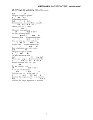 OFÍCIO DIVINO DA JUVENTUDE (ODJ) – Subsídio musical.
53
43. CANÇÃO DA AMÉRICA - Milton Nascimento
Bb/D C7
Amigo é coisa prá se guardar
F Dm7 C/E
Debaixo de sete chaves
Bb/D C7 F Gm7 C
Dentro do cora...ção, assim falava a canção
C/Bb C/G C/E F Gm7 F
Que na Amé....ri...ca ouvi
Dm7
Mas quem cantava chorou
G7 Bb/D C C4 C
Ao ver o seu amigo partir
C/Bb C/G Bb/D C7
Mas quem ficou no pensamento voou
F Bb/D C C4
Com seu canto que o outro lembrou
C C/Bb C/G Bb/D C7
E quem voou no pensamento ficou
F Bb/D C7
Com a lembrança que o outro cantou
Bb/D C7
Amigo é coisa prá se guardar
F Dm7 C/E
No lado esquerdo do peito
Gm7 C7 F/A Gm7
Mesmo que o tempo e a distância digam não
C C/Bb C/G C/E F Gm7 F
Mesmo esquecen...do a can....ção
Dm7
E o que importa é ouvir
G7 Bb/D C C4 C
A voz que vem do coração
Bb/D C7 Bb/D C7
Pois seja o que vier, venha o que vier
F Bb/D C/E Bb/D F
Qualquer dia, amigo, eu volto a te encontrar
Dm7 G7 Bb/D C
Qualquer dia, amigo, a gente vai se encontrar
 