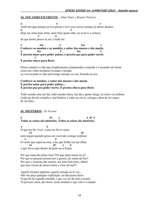 OFÍCIO DIVINO DA JUVENTUDE (ODJ) – Subsídio musical.
54
44. TOCANDO EM FRENTE - Almir Sater e Renato Teixeira
G F C
Ando devagar porque já tive pressa e levo esse sorriso porque já chorei demais.
G F
Hoje me sinto mais forte, mais feliz quem sabe, eu só levo a certeza,
C G
de que muito pouco eu sei, e nada sei.
F Dm F Dm C
Conhecer as manhas e as manhãs, o sabor das massas e das maçãs.
F Dm F Dm F
É preciso amor para poder pulsar, é preciso paz para poder sorrir.
C
É preciso chuva para florir.
Penso cumprir a vida seja simplesmente compreender a marcha e ir tocando em frente
como um velho boiadeiro levando a boiada,
eu vou tocando os dias pela longa estrada, eu vou. Estrada eu sou...
Conhecer as manhas, o sabor das massas e das maçãs.
É preciso amor para poder pulsar...
É preciso paz pra poder sorrir. É preciso chuva para florir.
Todo mundo ama um dia, todo mundo chora, um dia a gente chega, no outro vai embora.
Cada um de nós compõe a sua história, e cada ser em si, carrega o dom de ser capaz,
de ser feliz...
45. MISTÉRIOS - Zé Vicente
E B7 A E B7 E
Todas as coisas são mistérios. Todas as coisas são mistérios.
A E
O que me faz viver, o que me faz te amar,
F# B7
nem sequer quando penso em você não consigo explicar.
A E
O vento que sopra na rosa, a luz que brilha em teu olhar,
F# B7 A E
o que ferve aqui dentro do peito ao te beijar.
Por que tanta dor pelas ruas? Por que tanta morte no ar?
Por que as pessoas promovem a guerra, em nome da Paz?
Por que o cientista não mostra, um jeito bem feito, afinal,
que seja vacina do amor contra o vírus do mal?!
Aquele encanto surpreso, aquela emoção ao te ver...
Não me peça qualquer explicação, eu não posso dizer.
O que há de segredo amanhã, o que vai ser do meu coração.
Te procuro amor, por favor, neste instante o que vale é a canção.
 