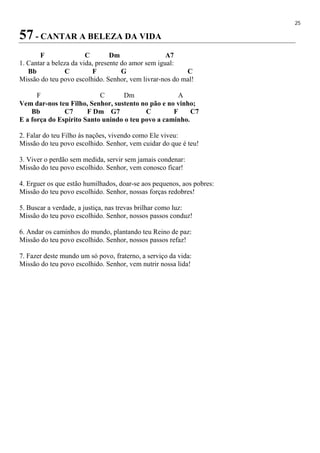 25
57 - CANTAR A BELEZA DA VIDA
F C Dm A7
1. Cantar a beleza da vida, presente do amor sem igual:
Bb C F G C
Missão do teu povo escolhido. Senhor, vem livrar-nos do mal!
F C Dm A
Vem dar-nos teu Filho, Senhor, sustento no pão e no vinho;
Bb C7 F Dm G7 C F C7
E a força do Espírito Santo unindo o teu povo a caminho.
2. Falar do teu Filho às nações, vivendo como Ele viveu:
Missão do teu povo escolhido. Senhor, vem cuidar do que é teu!
3. Viver o perdão sem medida, servir sem jamais condenar:
Missão do teu povo escolhido. Senhor, vem conosco ficar!
4. Erguer os que estão humilhados, doar-se aos pequenos, aos pobres:
Missão do teu povo escolhido. Senhor, nossas forças redobres!
5. Buscar a verdade, a justiça, nas trevas brilhar como luz:
Missão do teu povo escolhido. Senhor, nossos passos conduz!
6. Andar os caminhos do mundo, plantando teu Reino de paz:
Missão do teu povo escolhido. Senhor, nossos passos refaz!
7. Fazer deste mundo um só povo, fraterno, a serviço da vida:
Missão do teu povo escolhido. Senhor, vem nutrir nossa lida!
 