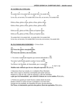 OFÍCIO DIVINO DA JUVENTUDE (ODJ) – Subsídio musical.
57
49. GLÓRIA DA CONGADA
D A D A D
Tá caindo fulô, ê tá caindo fulô, tá caindo fulô, ê tá caindo fulô.
A G D A G D
Lá no céu, cai na terra, ê tá caindo fulô, lá no céu, cai na terra, ê tá caindo fulô.
A D
Glória a Deus, glória a Deus, glória a Deus, glória a Deus.
A D
Glória a Deus, glória a Deus, glória a Deus, glória a Deus.
A G D
Glória ao Pai, glória ao Filho, Glória ao Espírito Santo.
A G D
Glória ao Pai, glória ao Filho, Glória ao Espírito Santo.
Tá caindo fulô, ê tá caindo fulô, tá caindo fulô, ê tá caindo fulô.
Lá no céu, cai na terra, ê tá caindo fulô, Lá no céu, cai na terra, ê tá caindo fulô.
50. PAI NOSSO DOS MÁRTIRES – Cirineu Kuhn
Am G Am
Pai Nosso dos pobres marginalizados.
Am G Am
Pai Nosso dos mártires, dos torturados.
G Am
1. Teu nome é santificado naqueles que morrem defendendo a vida.
G Am
Teu nome é glorificado quando a justiça é nossa medida.
F C G Am
Teu Reino é de liberdade, de fraternidade, paz e comunhão.
G Am G Am G Am
Maldita toda violência que devora vida pela repressão. Ô, ô, ô, ô...
2. Queremos fazer tua vontade, és o verdadeiro Deus libertador.
Não vamos seguir as doutrinas corrompidas pelo poder opressor.
Pedimos-te o pão da vida, o pão da segurança, o pão das multidões,
o pão que traz humanidade, que constrói o homem em vez de canhões. Ô, ô, ô, ô...
3. Perdoa-nos quando por medo ficamos calados diante da morte.
Perdoa e destrói os reinos em que a corrupção é a lei mais forte.
Protege-nos da crueldade, do esquadrão da morte, dos prevalecidos.
Pai Nosso, revolucionário, parceiro dos pobres, Deus dos oprimidos. Ô, ô, ô, ô...
 